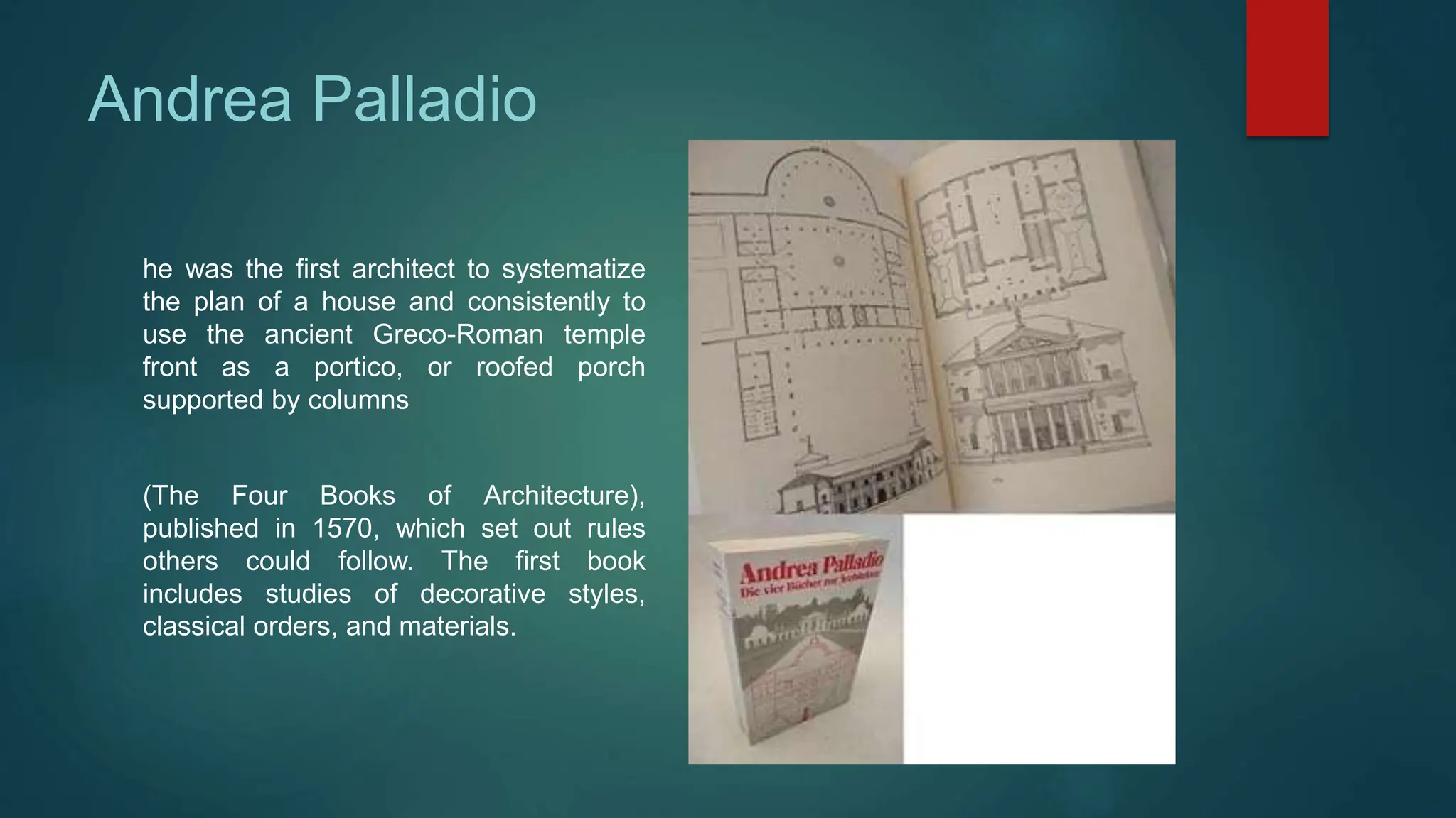 Andrea Palladio
he was the first architect to systematize
the plan of a house and consistently to
use the ancient Greco-Roman temple
front as a portico, or roofed porch
supported by columns
(The Four Books of Architecture),
published in 1570, which set out rules
others could follow. The first book
includes studies of decorative styles,
classical orders, and materials.
 