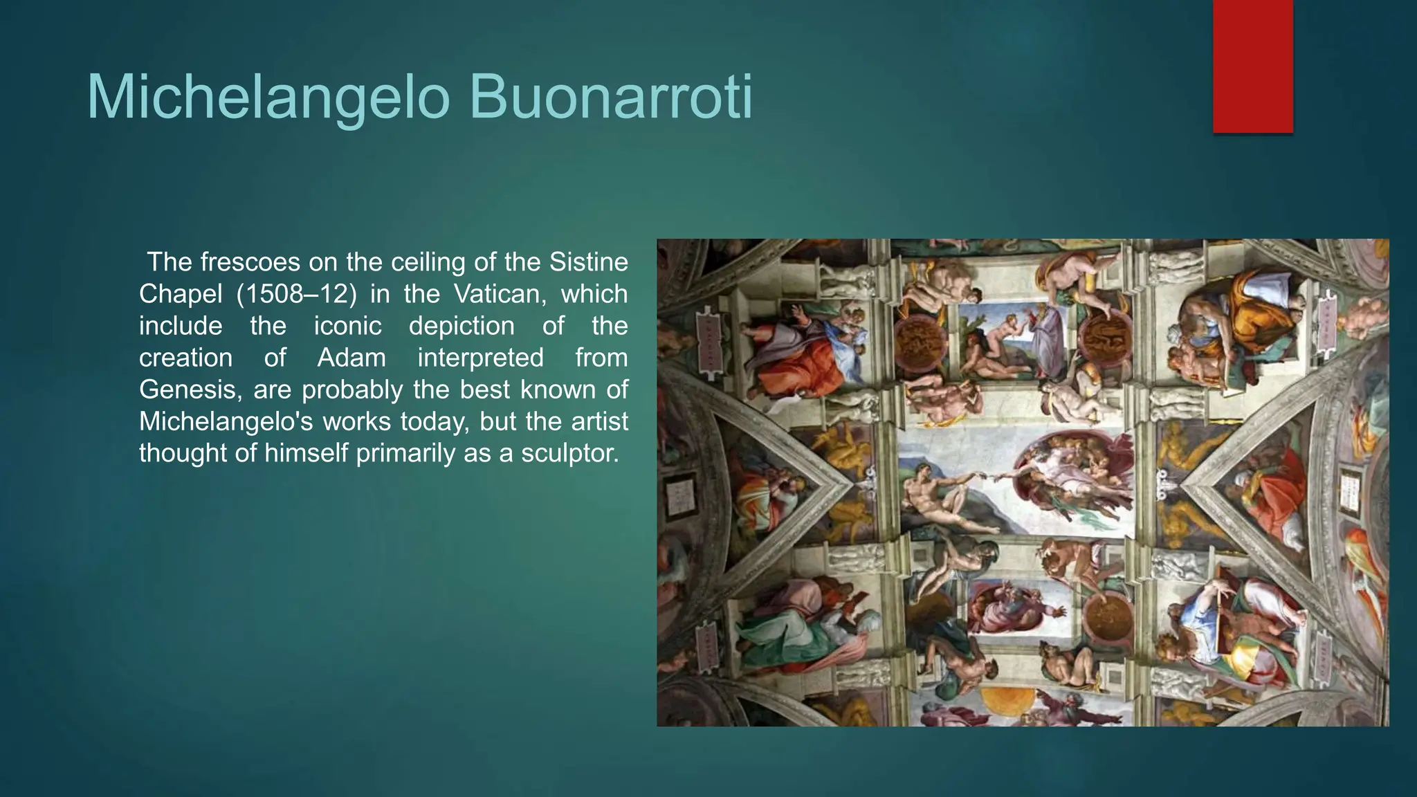 Michelangelo Buonarroti
The frescoes on the ceiling of the Sistine
Chapel (1508–12) in the Vatican, which
include the iconic depiction of the
creation of Adam interpreted from
Genesis, are probably the best known of
Michelangelo's works today, but the artist
thought of himself primarily as a sculptor.
 