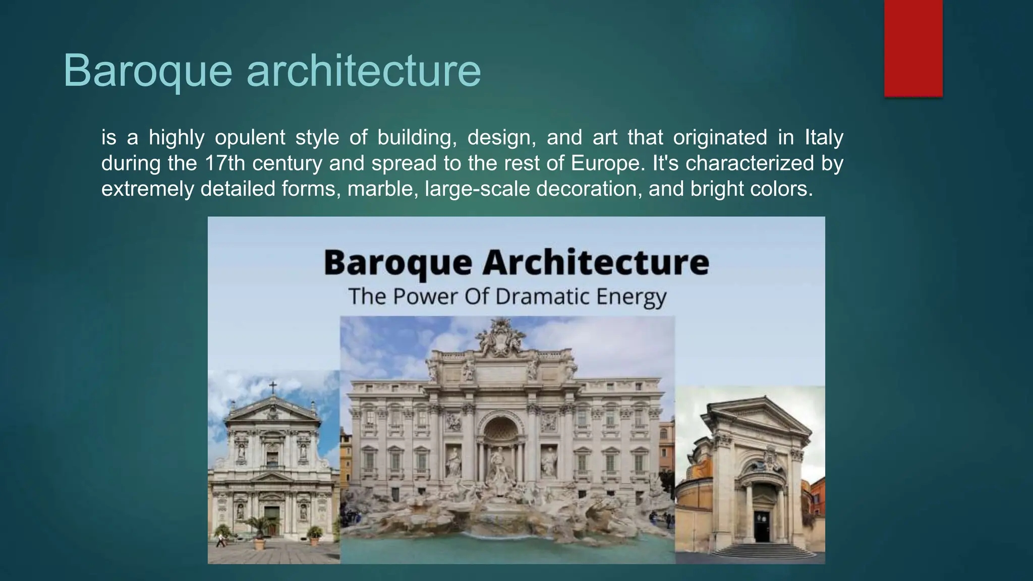 Baroque architecture
is a highly opulent style of building, design, and art that originated in Italy
during the 17th century and spread to the rest of Europe. It's characterized by
extremely detailed forms, marble, large-scale decoration, and bright colors.
 