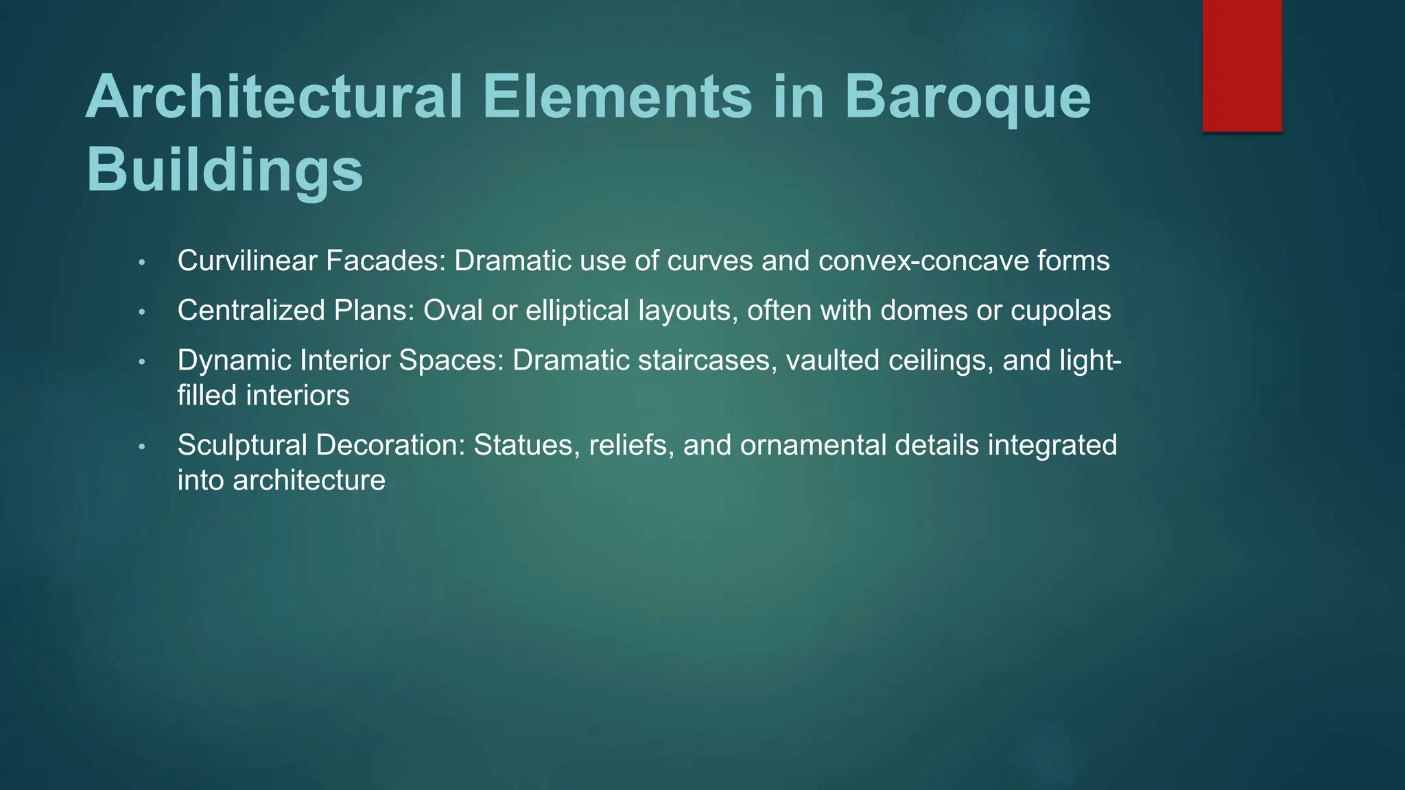 Architectural Elements in Baroque
Buildings
• Curvilinear Facades: Dramatic use of curves and convex-concave forms
• Centralized Plans: Oval or elliptical layouts, often with domes or cupolas
• Dynamic Interior Spaces: Dramatic staircases, vaulted ceilings, and light-
filled interiors
• Sculptural Decoration: Statues, reliefs, and ornamental details integrated
into architecture
 