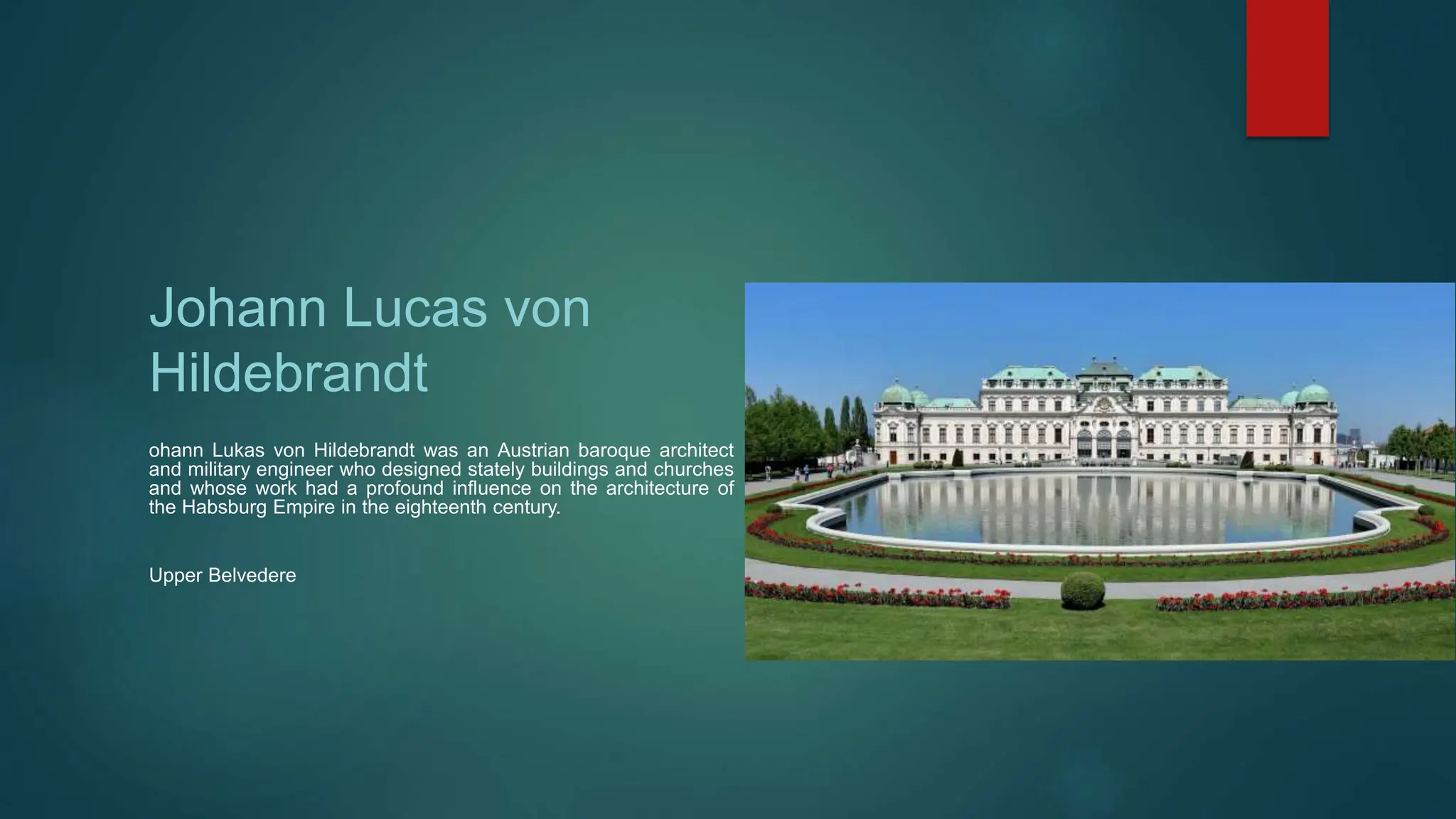 Johann Lucas von
Hildebrandt
ohann Lukas von Hildebrandt was an Austrian baroque architect
and military engineer who designed stately buildings and churches
and whose work had a profound influence on the architecture of
the Habsburg Empire in the eighteenth century.
Upper Belvedere
 