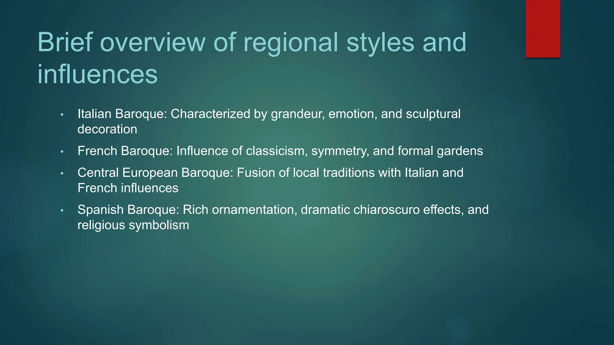 Brief overview of regional styles and
influences
• Italian Baroque: Characterized by grandeur, emotion, and sculptural
decoration
• French Baroque: Influence of classicism, symmetry, and formal gardens
• Central European Baroque: Fusion of local traditions with Italian and
French influences
• Spanish Baroque: Rich ornamentation, dramatic chiaroscuro effects, and
religious symbolism
 