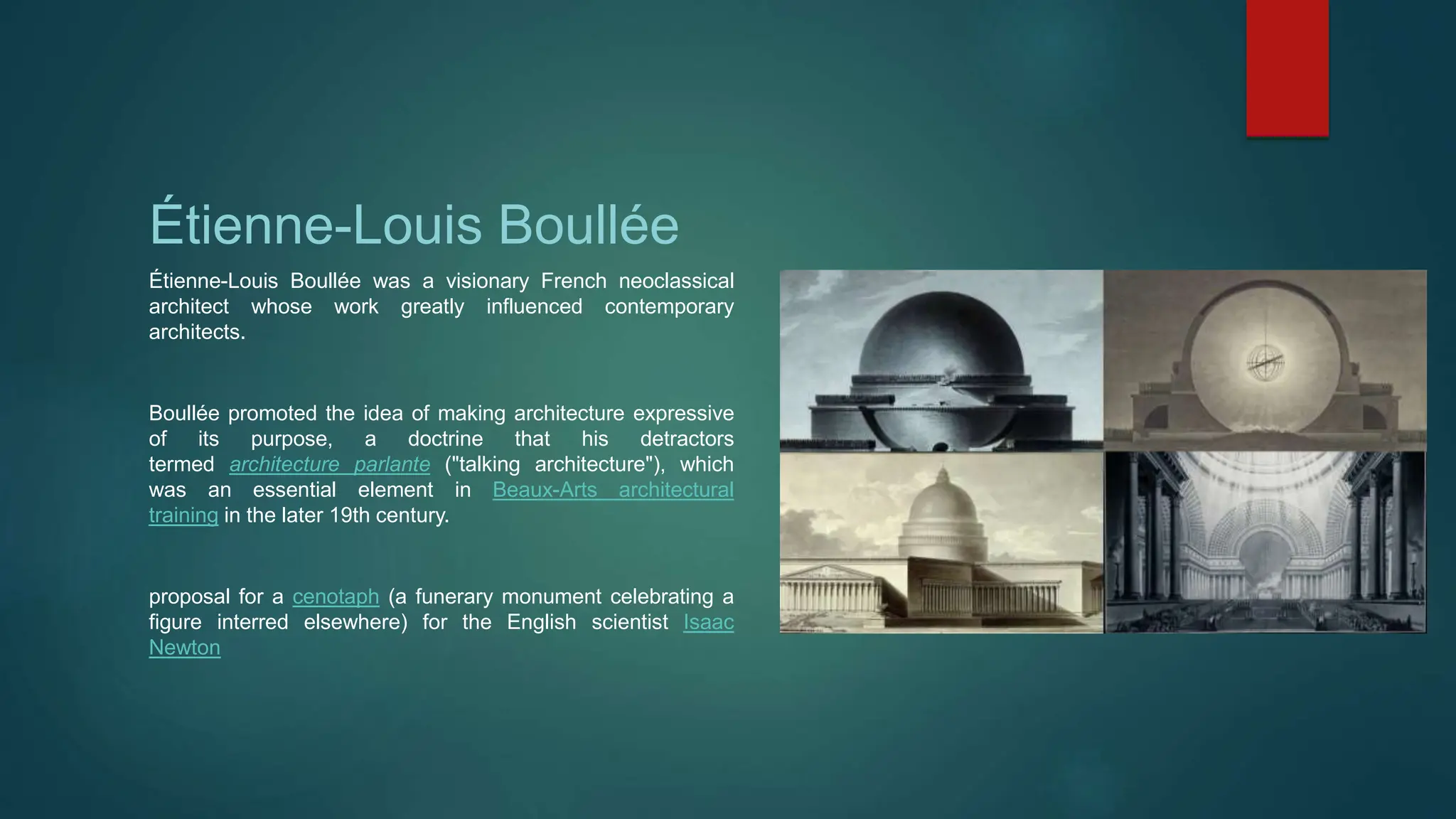 Étienne-Louis Boullée
Étienne-Louis Boullée was a visionary French neoclassical
architect whose work greatly influenced contemporary
architects.
Boullée promoted the idea of making architecture expressive
of its purpose, a doctrine that his detractors
termed architecture parlante ("talking architecture"), which
was an essential element in Beaux-Arts architectural
training in the later 19th century.
proposal for a cenotaph (a funerary monument celebrating a
figure interred elsewhere) for the English scientist Isaac
Newton
 