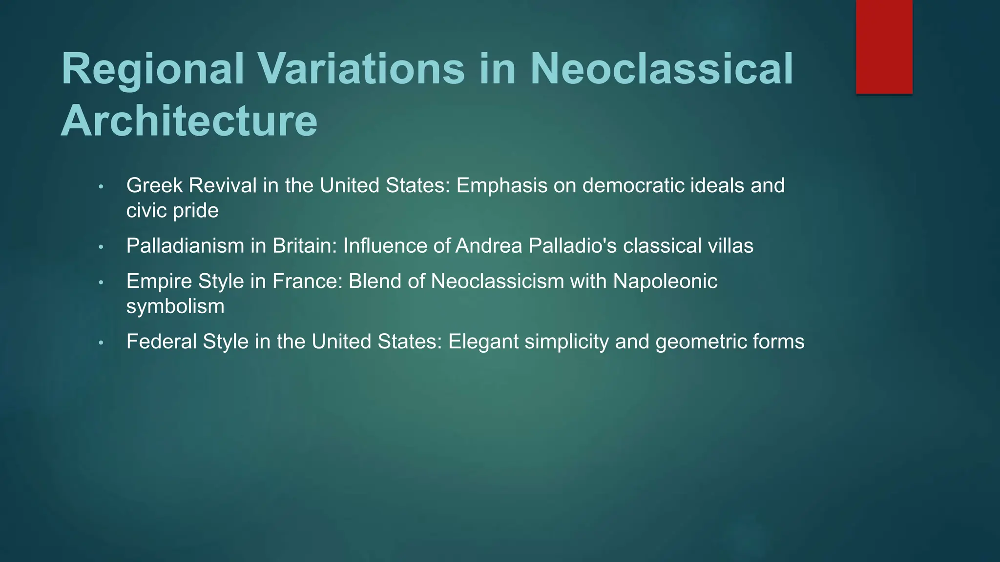Regional Variations in Neoclassical
Architecture
• Greek Revival in the United States: Emphasis on democratic ideals and
civic pride
• Palladianism in Britain: Influence of Andrea Palladio's classical villas
• Empire Style in France: Blend of Neoclassicism with Napoleonic
symbolism
• Federal Style in the United States: Elegant simplicity and geometric forms
 
