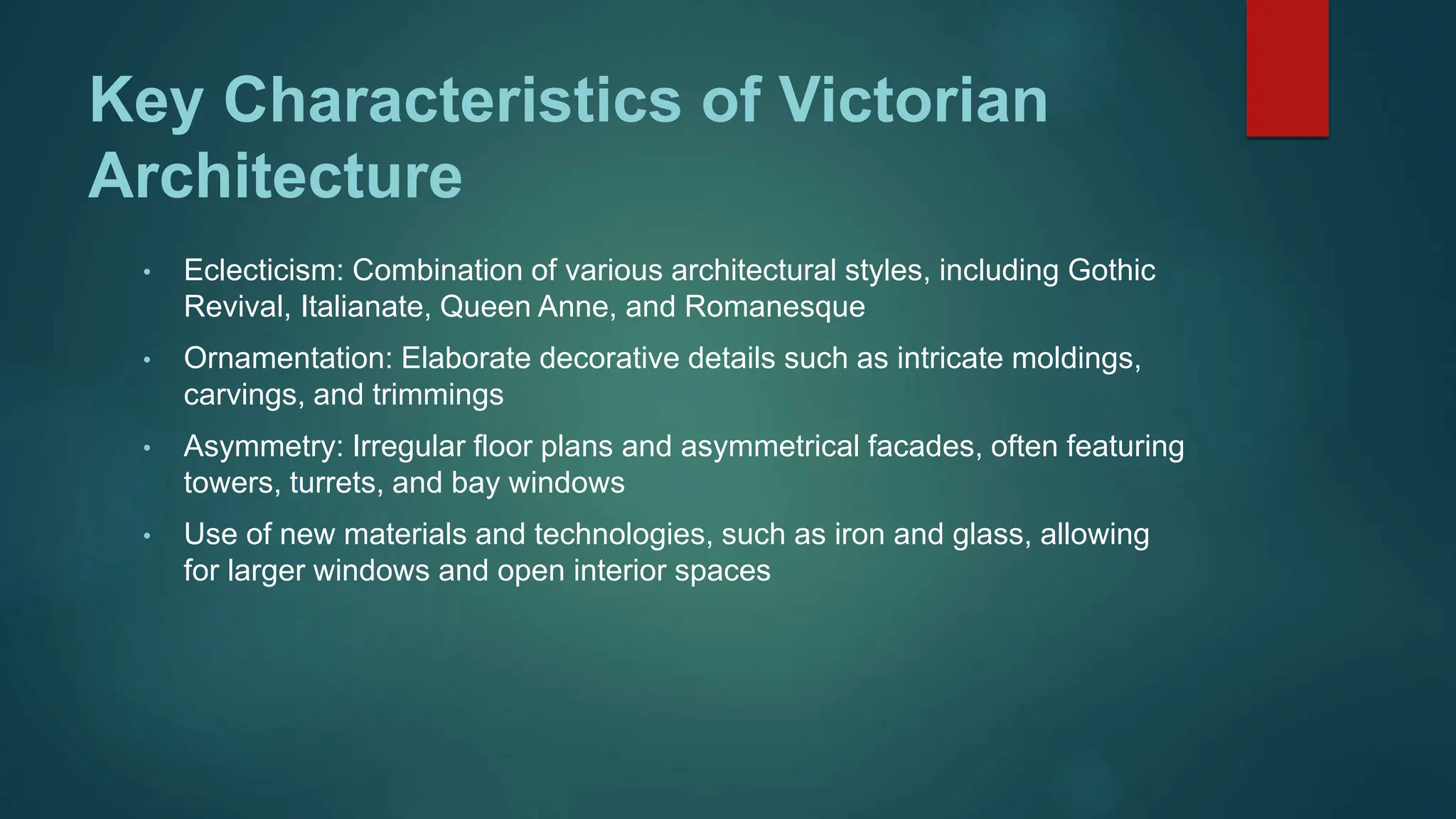 Key Characteristics of Victorian
Architecture
• Eclecticism: Combination of various architectural styles, including Gothic
Revival, Italianate, Queen Anne, and Romanesque
• Ornamentation: Elaborate decorative details such as intricate moldings,
carvings, and trimmings
• Asymmetry: Irregular floor plans and asymmetrical facades, often featuring
towers, turrets, and bay windows
• Use of new materials and technologies, such as iron and glass, allowing
for larger windows and open interior spaces
 