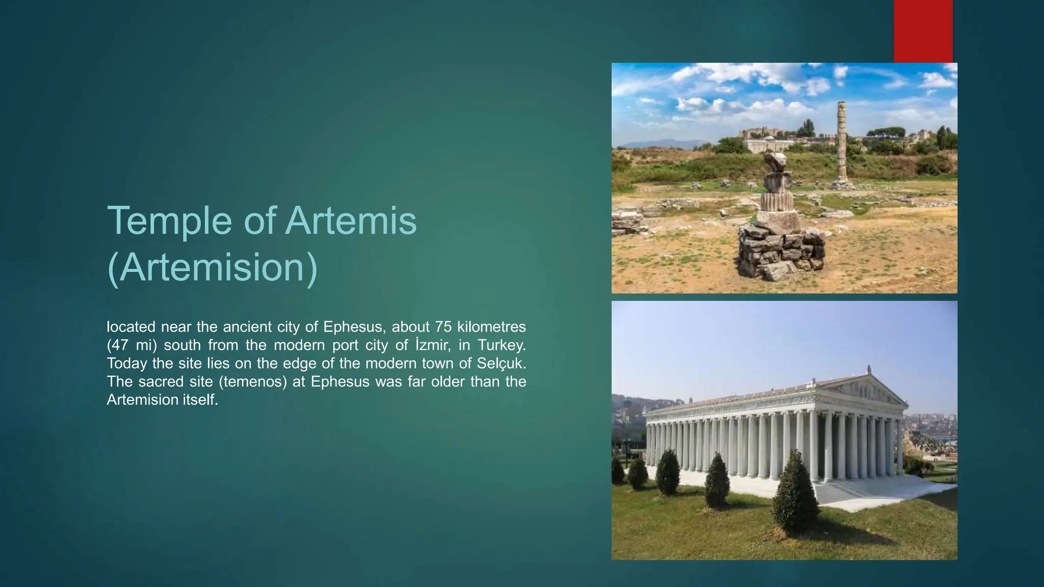 Temple of Artemis
(Artemision)
located near the ancient city of Ephesus, about 75 kilometres
(47 mi) south from the modern port city of İzmir, in Turkey.
Today the site lies on the edge of the modern town of Selçuk.
The sacred site (temenos) at Ephesus was far older than the
Artemision itself.
 