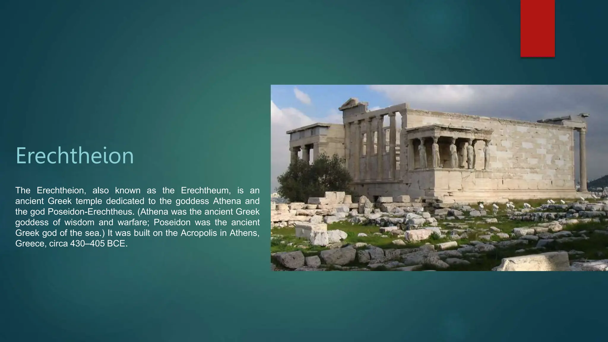 Erechtheion
The Erechtheion, also known as the Erechtheum, is an
ancient Greek temple dedicated to the goddess Athena and
the god Poseidon-Erechtheus. (Athena was the ancient Greek
goddess of wisdom and warfare; Poseidon was the ancient
Greek god of the sea.) It was built on the Acropolis in Athens,
Greece, circa 430–405 BCE.
 