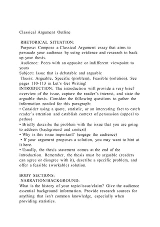 Classical Argument Outline
RHETORICAL SITUATION:
Purpose: Compose a Classical Argument essay that aims to
persuade your audience by using evidence and research to back
up your thesis.
Audience: Peers with an opposite or indifferent viewpoint to
yours
Subject: Issue that is debatable and arguable
Thesis: Arguable, Specific (problem), Feasible (solution). See
pages 110-113 in Let’s Get Writing!
INTRODUCTION: The introduction will provide a very brief
overview of the issue, capture the reader’s interest, and state the
arguable thesis. Consider the following questions to gather the
information needed for this paragraph:
• Consider using a quote, statistic, or an interesting fact to catc h
reader’s attention and establish context of persuasion (appeal to
pathos)
• Briefly describe the problem with the issue that you are going
to address (background and context)
• Why is this issue important? (engage the audience)
• If your argument proposes a solution, you may want to hint at
it here.
• Usually, the thesis statement comes at the end of the
introduction. Remember, the thesis must be arguable (readers
can agree or disagree with it), describe a specific problem, and
offer a feasible (workable) solution.
BODY SECTIONS:
NARRATION/BACKGROUND:
What is the history of your topic/issue/claim? Give the audience
essential background information. Provide research sources for
anything that isn’t common knowledge, especially when
providing statistics.
 