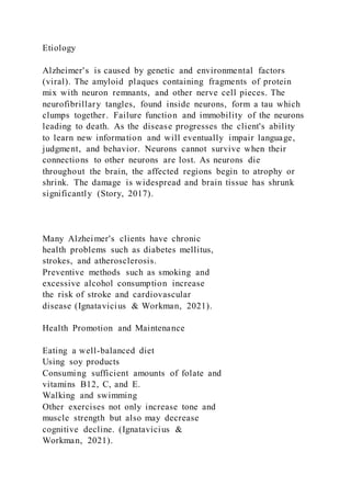 Etiology
Alzheimer's is caused by genetic and environmental factors
(viral). The amyloid plaques containing fragments of protein
mix with neuron remnants, and other nerve cell pieces. The
neurofibrillary tangles, found inside neurons, form a tau which
clumps together. Failure function and immobility of the neurons
leading to death. As the disease progresses the client's ability
to learn new information and will eventually impair language,
judgment, and behavior. Neurons cannot survive when their
connections to other neurons are lost. As neurons die
throughout the brain, the affected regions begin to atrophy or
shrink. The damage is widespread and brain tissue has shrunk
significantly (Story, 2017).
Many Alzheimer's clients have chronic
health problems such as diabetes mellitus,
strokes, and atherosclerosis.
Preventive methods such as smoking and
excessive alcohol consumption increase
the risk of stroke and cardiovascular
disease (Ignatavicius & Workman, 2021).
Health Promotion and Maintenance
Eating a well-balanced diet
Using soy products
Consuming sufficient amounts of folate and
vitamins B12, C, and E.
Walking and swimming
Other exercises not only increase tone and
muscle strength but also may decrease
cognitive decline. (Ignatavicius &
Workman, 2021).
 