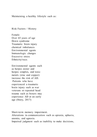 Maintaining a healthy lifestyle such as:
Risk Factors / History
Female
Over 65 years of age
Down syndrome
Traumatic brain injury
chemical imbalances
Environmental agents
Immunologic changes
Excessive stress
Ethnicity/race.
Environmental agents such
as herpes zoster and
herpes simplex, and toxic
metals (zinc and copper)
increase the risk of AD.
Patients who have
experienced a traumatic
brain injury such as war
veterans or repeated head
trauma such as boxers may
experience AD at an early
age (Story, 2017)
Short-term memory impairment.
Alterations in communication such as apraxia, aphasia,
anomia, and agnosia.
Impaired judgment such as inability to make decisions,
 