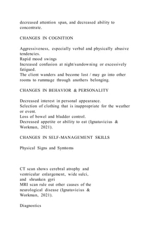 decreased attention span, and decreased ability to
concentrate.
CHANGES IN COGNITION
Aggressiveness, especially verbal and physically abusive
tendencies.
Rapid mood swings
Increased confusion at night/sundowning or excessively
fatigued.
The client wanders and become lost / may go into other
rooms to rummage through anothers belonging.
CHANGES IN BEHAVIOR & PERSONALITY
Decreased interest in personal appearance.
Selection of clothing that is inappropriate for the weather
or event.
Loss of bowel and bladder control.
Decreased appetite or ability to eat (Ignatavicius &
Workman, 2021).
CHANGES IN SELF-MANAGEMENT SKILLS
Physical Signs and Symtoms
CT scan shows cerebral atrophy and
ventricular enlargement, wide sulci,
and shrunken gyri
MRI scan rule out other causes of the
neurological disease (Ignatavicius &
Workman, 2021).
Diagnostics
 
