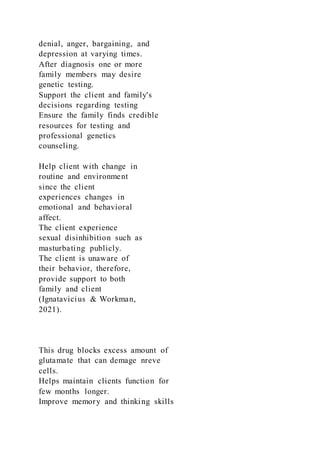 denial, anger, bargaining, and
depression at varying times.
After diagnosis one or more
family members may desire
genetic testing.
Support the client and family's
decisions regarding testing
Ensure the family finds credible
resources for testing and
professional genetics
counseling.
Help client with change in
routine and environment
since the client
experiences changes in
emotional and behavioral
affect.
The client experience
sexual disinhibition such as
masturbating publicly.
The client is unaware of
their behavior, therefore,
provide support to both
family and client
(Ignatavicius & Workman,
2021).
This drug blocks excess amount of
glutamate that can demage nreve
cells.
Helps maintain clients function for
few months longer.
Improve memory and thinking skills
 