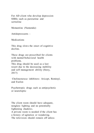 For AD client who develop depression
SSRIs such as paroxetine and
sertraline
Memantine (Namenda):
Antidepressants :
Medications
This drug slows the onset of cognitive
decline.
These drugs are prescribed for clients
with mental/behavioral health
problems.
This drug should be used as a last
resort due to the decreasing mobility
and self management ability (Story,
2017)
Cholinesterase inhibitors: Aricept, Reminyl,
and Exelon
Psychotropic drugs such as antipsychotic
or neuroleptic
The client room should have adequate,
nonglare lighting and no potentially
lightening shadows.
A private room is needed if the client has
a history of agitation or wandering.
The television should remain off unless
 
