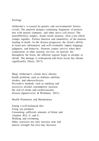 Etiology
Alzheimer's is caused by genetic and environmental factors
(viral). The amyloid plaques containing fragments of protein
mix with neuron remnants, and other nerve cell pieces. The
neurofibrillary tangles, found inside neurons, form a tau which
clumps together. Failure function and immobility of the neurons
leading to death. As the disease progresses the client's ability
to learn new information and will eventually impair language,
judgment, and behavior. Neurons cannot survive when their
connections to other neurons are lost. As neurons die
throughout the brain, the affected regions begin to atrophy or
shrink. The damage is widespread and brain tissue has shrunk
significantly (Story, 2017).
Many Alzheimer's clients have chronic
health problems such as diabetes mellitus,
strokes, and atherosclerosis.
Preventive methods such as smoking and
excessive alcohol consumption increase
the risk of stroke and cardiovascular
disease (Ignatavicius & Workman, 2021).
Health Promotion and Maintenance
Eating a well-balanced diet
Using soy products
Consuming sufficient amounts of folate and
vitamins B12, C, and E.
Walking and swimming
Other exercises not only increase tone and
muscle strength but also may decrease
 