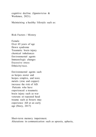 cognitive decline. (Ignatavicius &
Workman, 2021).
Maintaining a healthy lifestyle such as:
Risk Factors / History
Female
Over 65 years of age
Down syndrome
Traumatic brain injury
chemical imbalances
Environmental agents
Immunologic changes
Excessive stress
Ethnicity/race.
Environmental agents such
as herpes zoster and
herpes simplex, and toxic
metals (zinc and copper)
increase the risk of AD.
Patients who have
experienced a traumatic
brain injury such as war
veterans or repeated head
trauma such as boxers may
experience AD at an early
age (Story, 2017)
Short-term memory impairment.
Alterations in communication such as apraxia, aphasia,
 