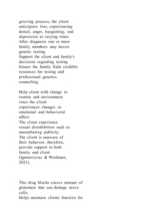 grieving process; the client
anticipates loss, experiencing
denial, anger, bargaining, and
depression at varying times.
After diagnosis one or more
family members may desire
genetic testing.
Support the client and family's
decisions regarding testing
Ensure the family finds credible
resources for testing and
professional genetics
counseling.
Help client with change in
routine and environment
since the client
experiences changes in
emotional and behavioral
affect.
The client experience
sexual disinhibition such as
masturbating publicly.
The client is unaware of
their behavior, therefore,
provide support to both
family and client
(Ignatavicius & Workman,
2021).
This drug blocks excess amount of
glutamate that can demage nreve
cells.
Helps maintain clients function for
 