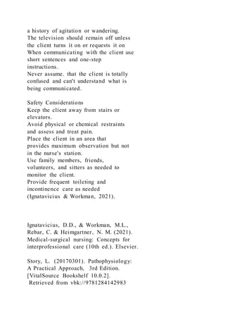 a history of agitation or wandering.
The television should remain off unless
the client turns it on or requests it on
When communicating with the client use
short sentences and one-step
instructions.
Never assume. that the client is totally
confused and can't understand what is
being communicated.
Safety Considerations
Keep the client away from stairs or
elevators.
Avoid physical or chemical restraints
and assess and treat pain.
Place the client in an area that
provides maximum observation but not
in the nurse's station.
Use family members, friends,
volunteers, and sitters as needed to
monitor the client.
Provide frequent toileting and
incontinence care as needed
(Ignatavicius & Workman, 2021).
Ignatavicius, D.D., & Workman, M.L.,
Rebar, C. & Heimgartner, N. M. (2021).
Medical-surgical nursing: Concepts for
interprofessional care (10th ed.). Elsevier.
Story, L. (20170301). Pathophysiology:
A Practical Approach, 3rd Edition.
[VitalSource Bookshelf 10.0.2].
Retrieved from vbk://9781284142983
 