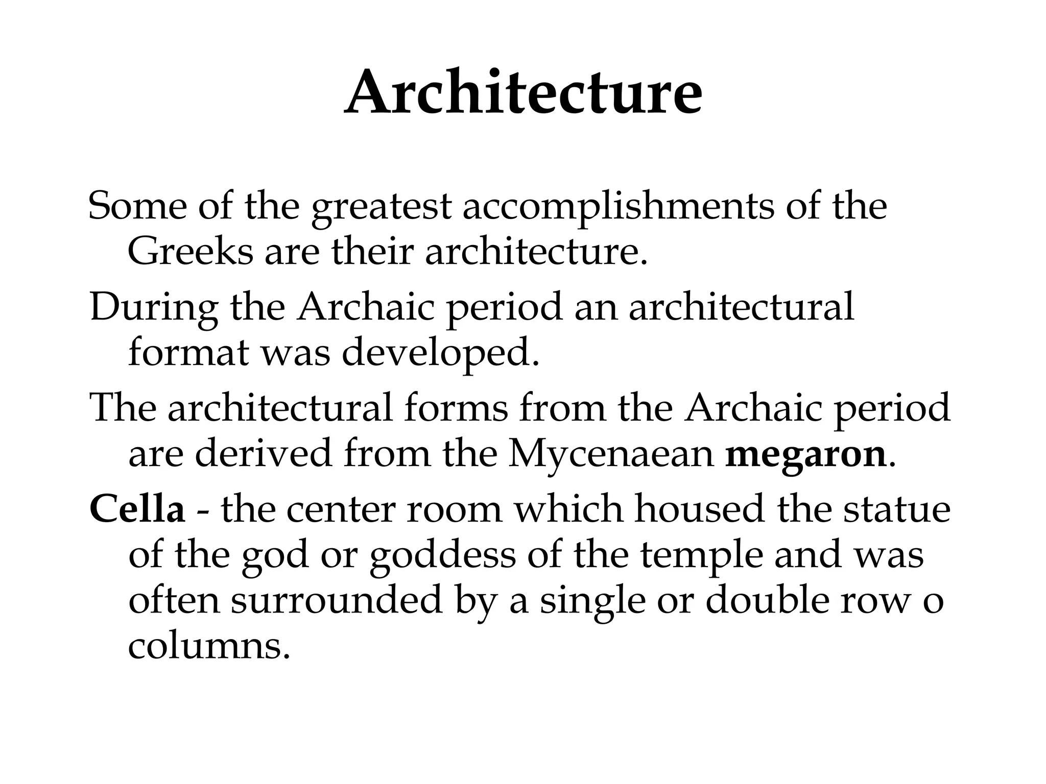 Architecture Some of the greatest accomplishments of the Greeks are their architecture.  During the Archaic period an architectural format was developed.  The architectural forms from the Archaic period are derived from the Mycenaean  megaron . Cella  - the center room which housed the statue of the god or goddess of the temple and was often surrounded by a single or double row o columns. 