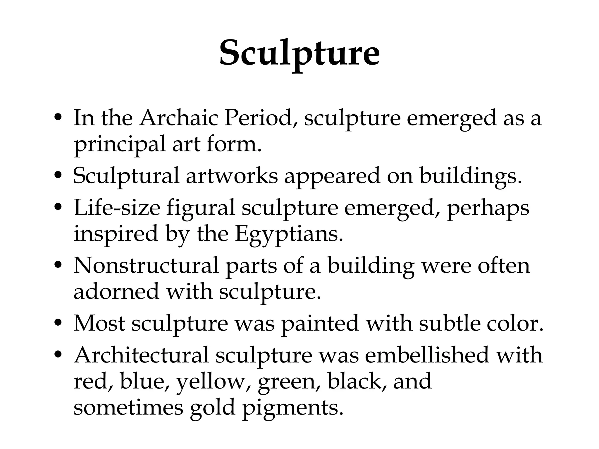 Sculpture In the Archaic Period, sculpture emerged as a principal art form. Sculptural artworks appeared on buildings. Life-size figural sculpture emerged, perhaps inspired by the Egyptians. Nonstructural parts of a building were often adorned with sculpture. Most sculpture was painted with subtle color. Architectural sculpture was embellished with red, blue, yellow, green, black, and sometimes gold pigments.  