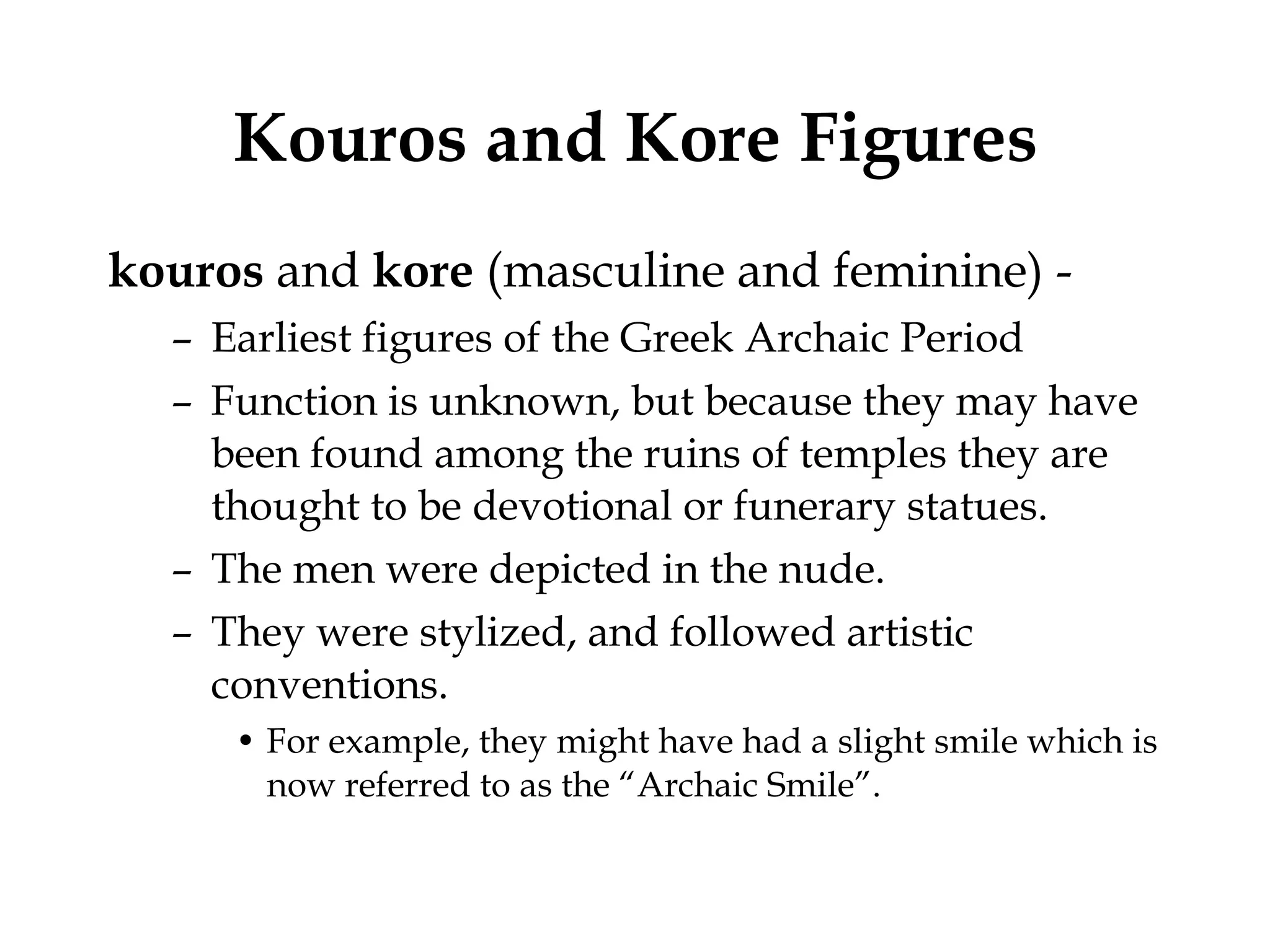 Kouros and Kore Figures kouros  and  kore  (masculine and feminine) -  Earliest figures of the Greek Archaic Period  Function is unknown, but because they may have been found among the ruins of temples they are thought to be devotional or funerary statues.  The men were depicted in the nude.  They were stylized, and followed artistic conventions.  For example, they might have had a slight smile which is now referred to as the “Archaic Smile”. 