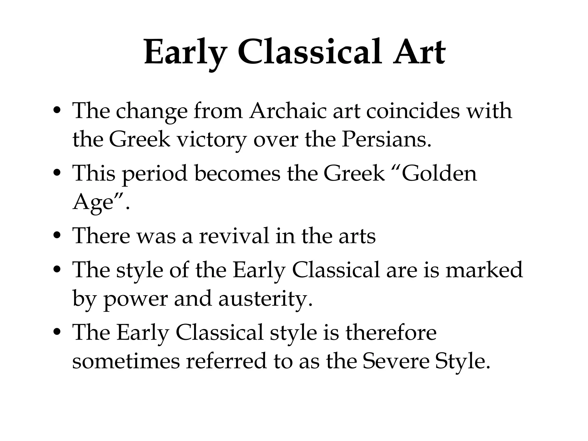 Early Classical Art The change from Archaic art coincides with the Greek victory over the Persians. This period becomes the Greek “Golden Age”. There was a revival in the arts The style of the Early Classical are is marked by power and austerity. The Early Classical style is therefore sometimes referred to as the Severe Style.  
