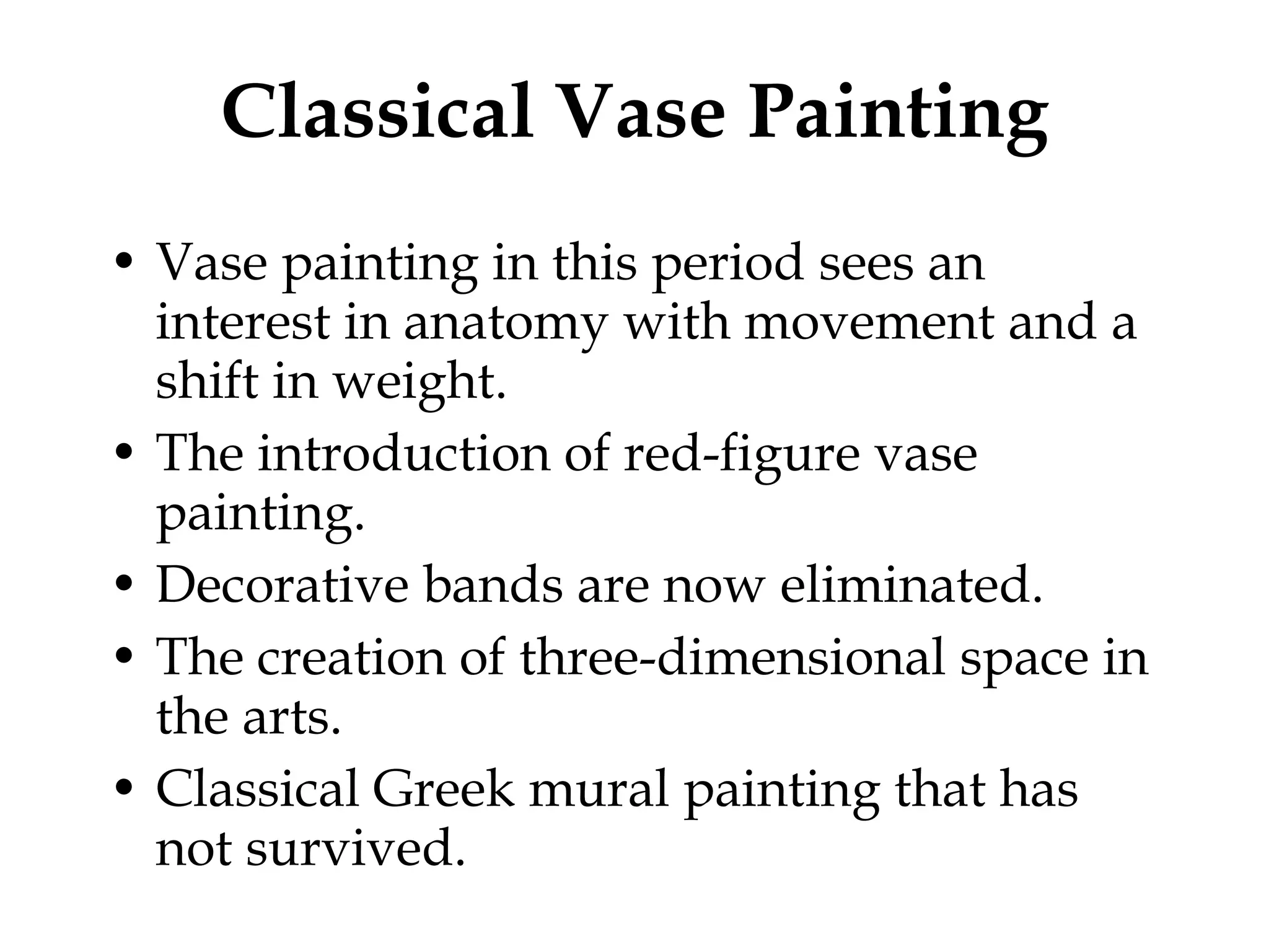 Classical Vase Painting Vase painting in this period sees an interest in anatomy with movement and a shift in weight. The introduction of red-figure vase painting. Decorative bands are now eliminated. The creation of three-dimensional space in the arts. Classical Greek mural painting that has not survived. 