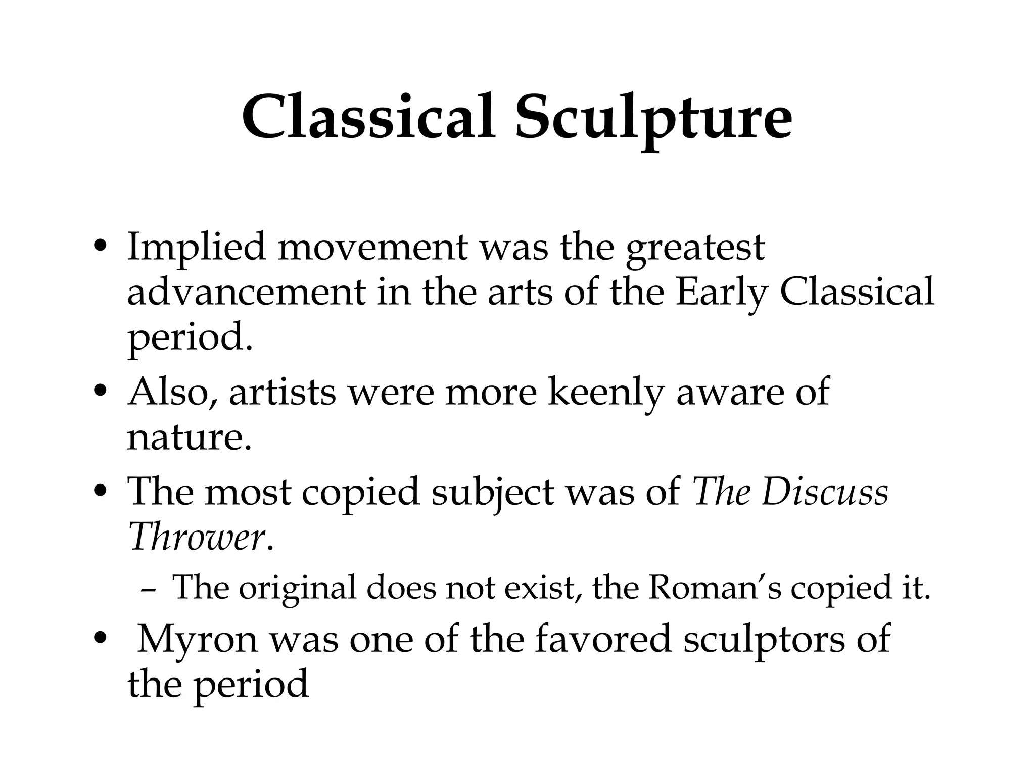 Classical Sculpture Implied movement was the greatest advancement in the arts of the Early Classical period. Also, artists were more keenly aware of nature. The most copied subject was of  The Discuss Thrower . The original does not exist, the Roman’s copied it. Myron was one of the favored sculptors of the period 