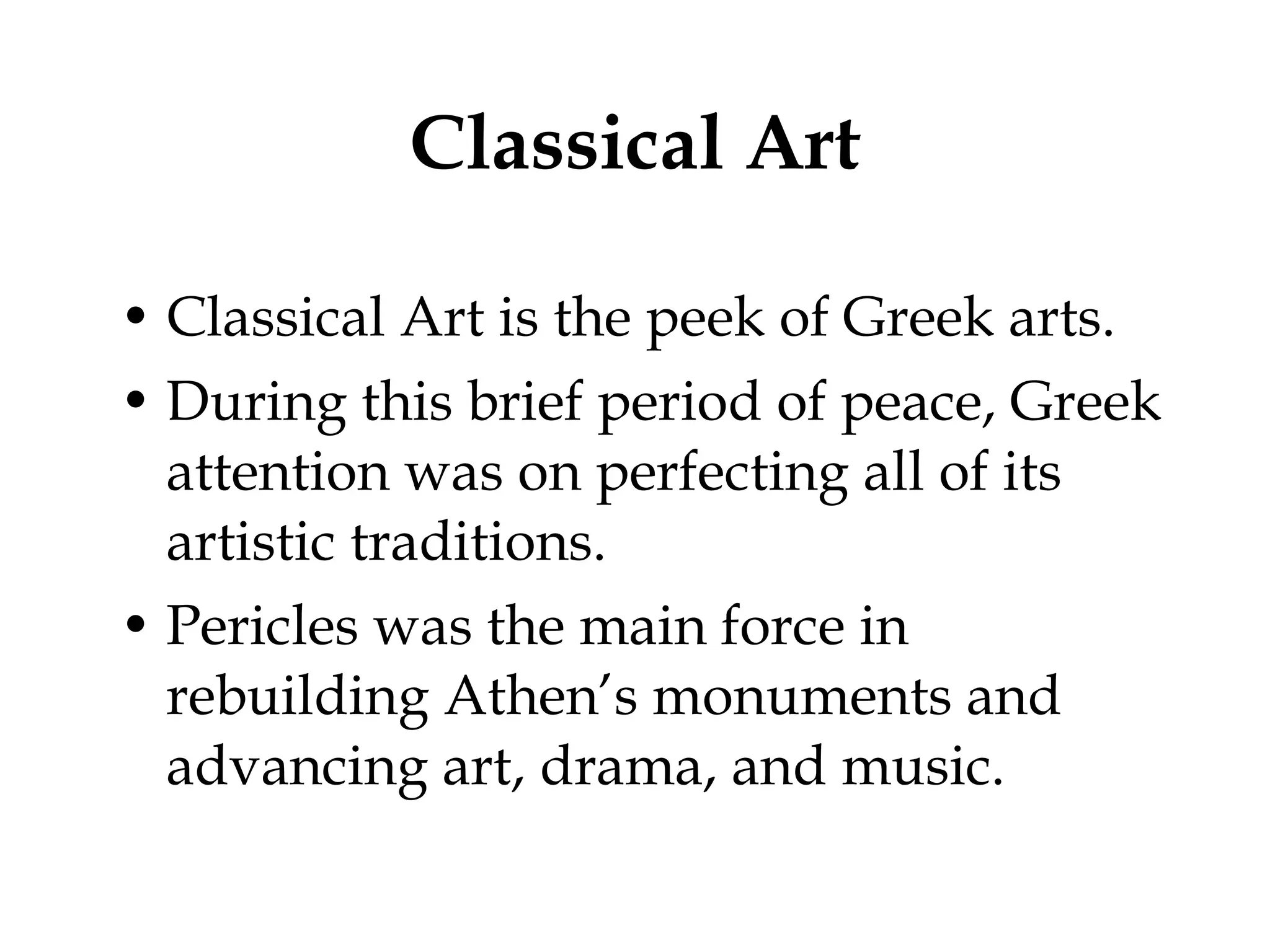 Classical Art Classical Art is the peek of Greek arts. During this brief period of peace, Greek attention was on perfecting all of its artistic traditions. Pericles was the main force in rebuilding Athen’s monuments and advancing art, drama, and music.  