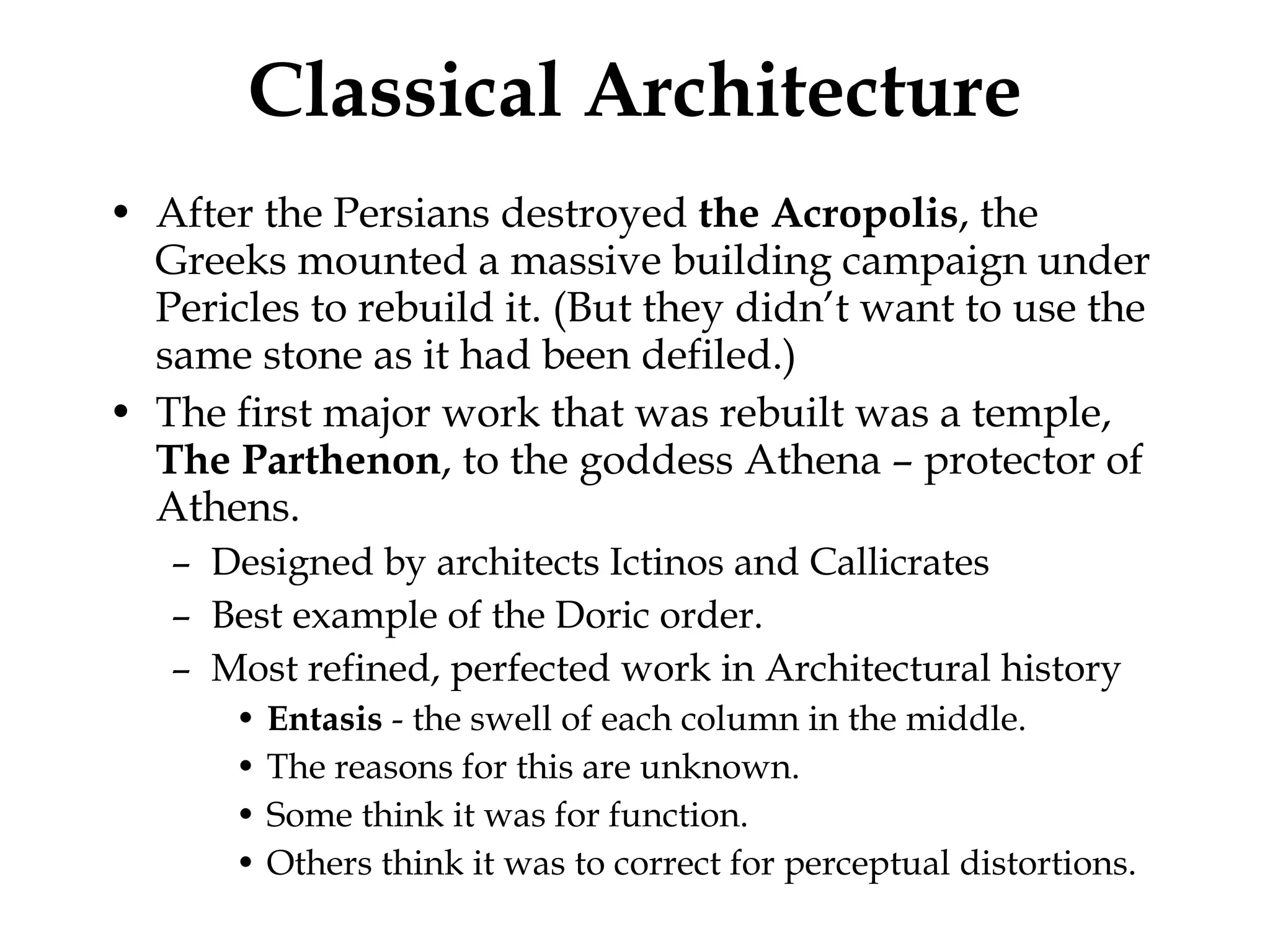 Classical Architecture After the Persians destroyed  the Acropolis , the Greeks mounted a massive building campaign under Pericles to rebuild it. (But they didn’t want to use the same stone as it had been defiled.) The first major work that was rebuilt was a temple,  The Parthenon , to the goddess Athena – protector of Athens. Designed by architects Ictinos and Callicrates Best example of the Doric order.  Most refined, perfected work in Architectural history Entasis  - the swell of each column in the middle. The reasons for this are unknown. Some think it was for function. Others think it was to correct for perceptual distortions.  