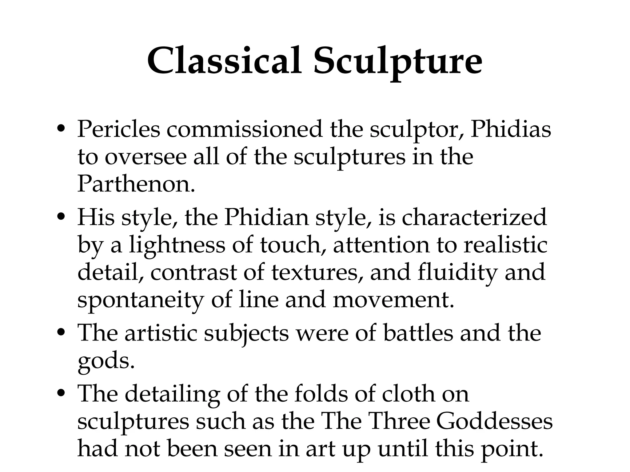 Classical Sculpture Pericles commissioned the sculptor, Phidias to oversee all of the sculptures in the Parthenon. His style, the Phidian style, is characterized by a lightness of touch, attention to realistic detail, contrast of textures, and fluidity and spontaneity of line and movement.  The artistic subjects were of battles and the gods. The detailing of the folds of cloth on sculptures such as the The Three Goddesses had not been seen in art up until this point.  