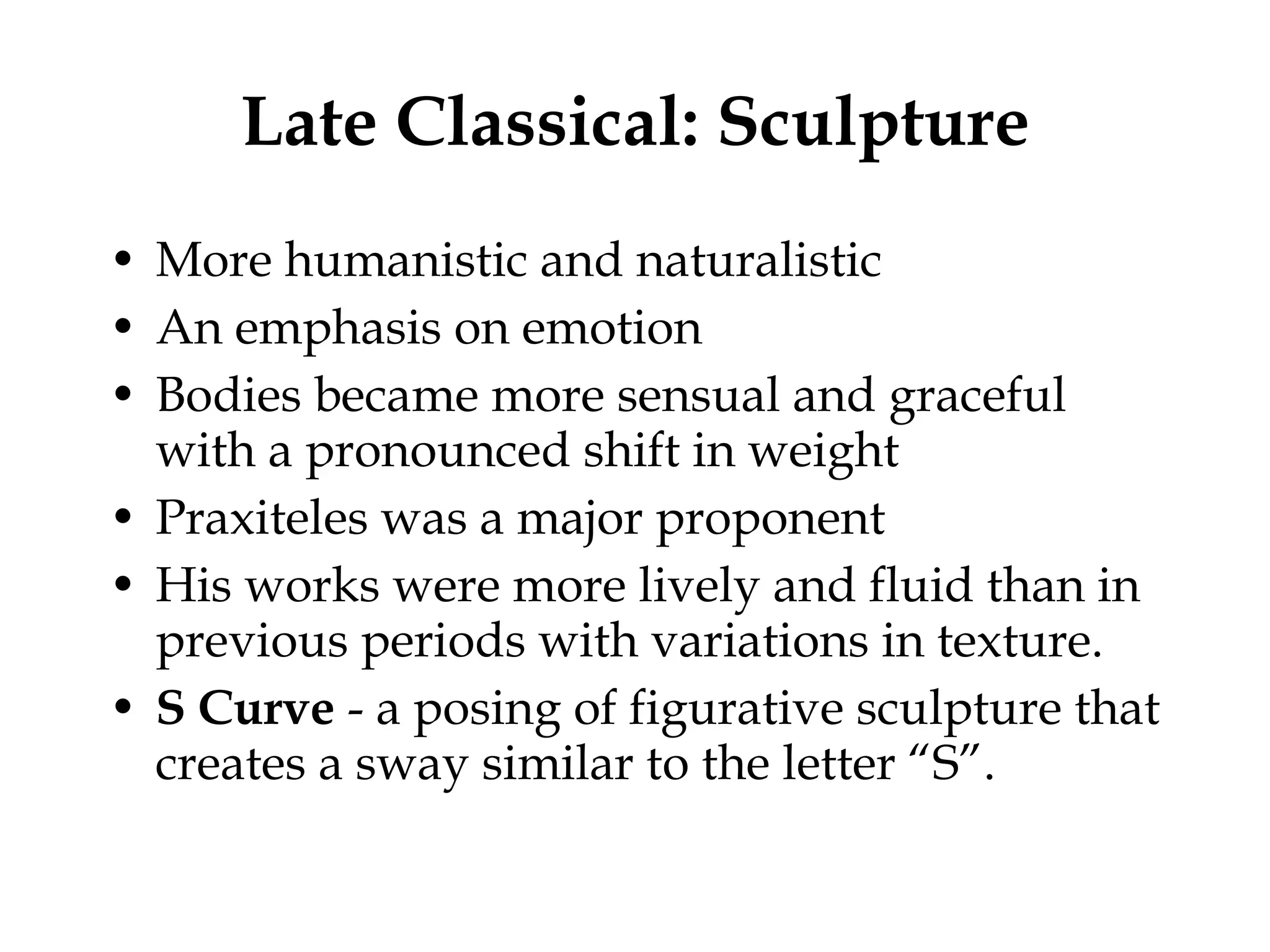 Late Classical: Sculpture More humanistic and naturalistic An emphasis on emotion Bodies became more sensual and graceful with a pronounced shift in weight Praxiteles was a major proponent His works were more lively and fluid than in previous periods with variations in texture. S Curve  - a posing of figurative sculpture that creates a sway similar to the letter “S”. 