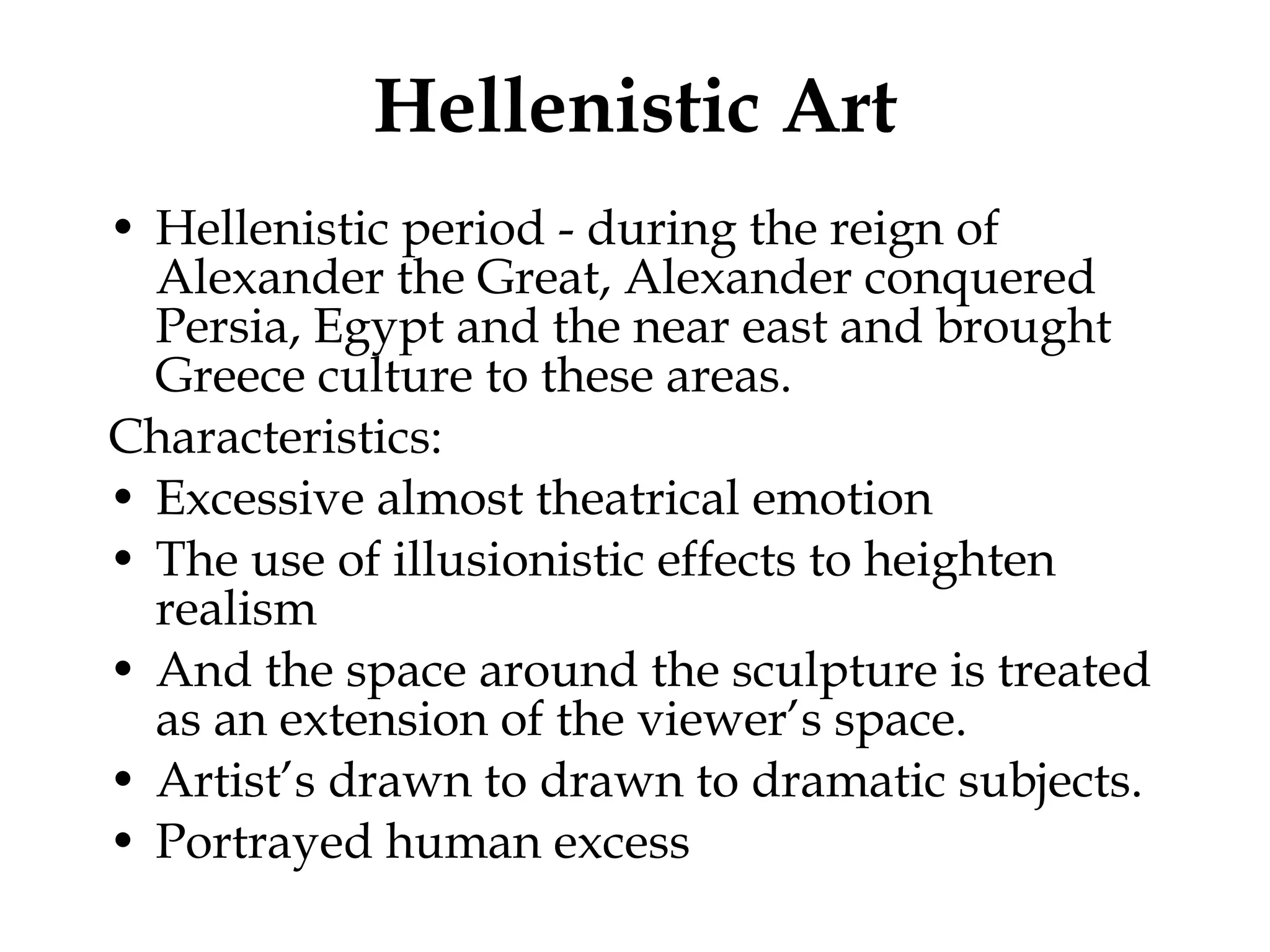 Hellenistic Art Hellenistic period - during the reign of Alexander the Great, Alexander conquered Persia, Egypt and the near east and brought Greece culture to these areas.  Characteristics: Excessive almost theatrical emotion The use of illusionistic effects to heighten realism And the space around the sculpture is treated as an extension of the viewer’s space. Artist’s drawn to drawn to dramatic subjects.  Portrayed human excess 