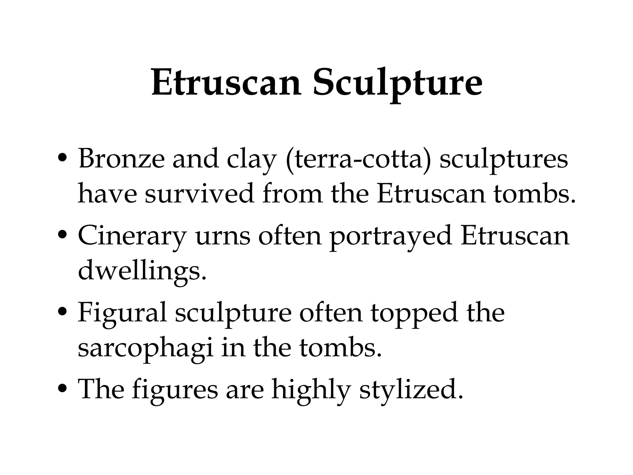Etruscan Sculpture Bronze and clay (terra-cotta) sculptures have survived from the Etruscan tombs. Cinerary urns often portrayed Etruscan dwellings. Figural sculpture often topped the sarcophagi in the tombs. The figures are highly stylized. 