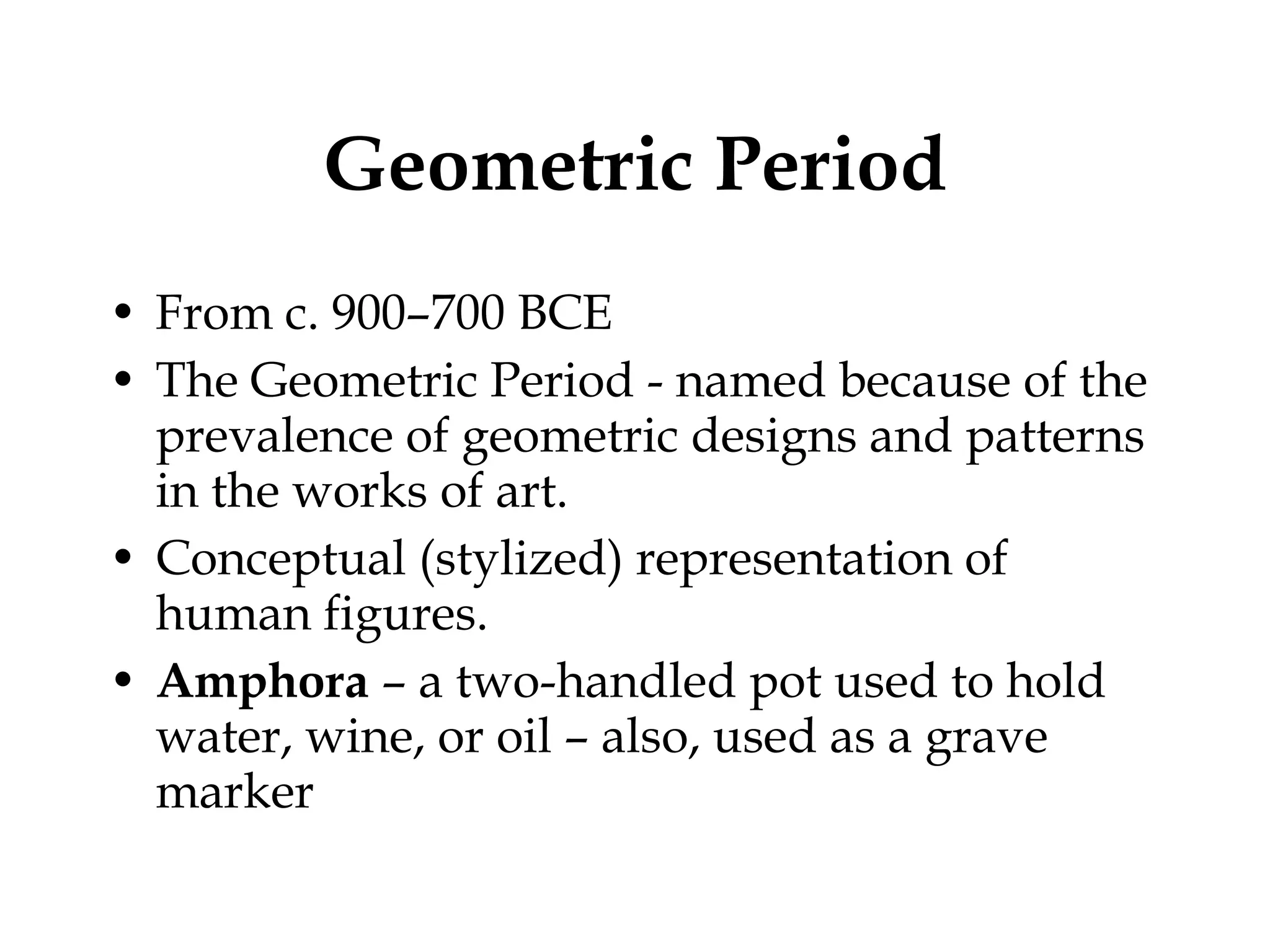Geometric Period From c. 900–700 BCE The Geometric Period - named because of the prevalence of geometric designs and patterns in the works of art.  Conceptual (stylized) representation of human figures. Amphora  – a two-handled pot used to hold water, wine, or oil – also, used as a grave marker  