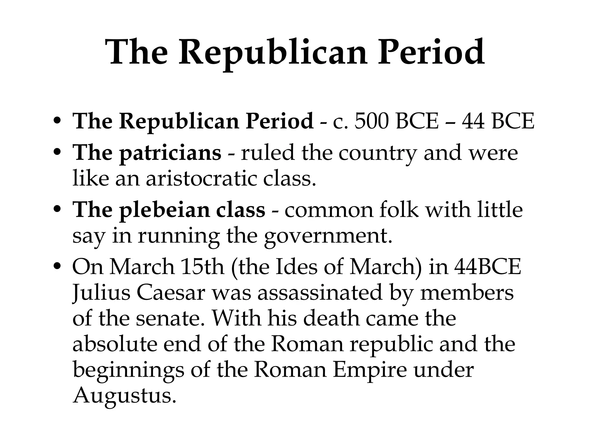 The Republican Period The Republican Period  - c. 500 BCE – 44 BCE The patricians  - ruled the country and were like an aristocratic class.  The plebeian class  - common folk with little say in running the government.  On March 15th (the Ides of March) in 44BCE Julius Caesar was assassinated by members of the senate. With his death came the absolute end of the Roman republic and the beginnings of the Roman Empire under Augustus.  
