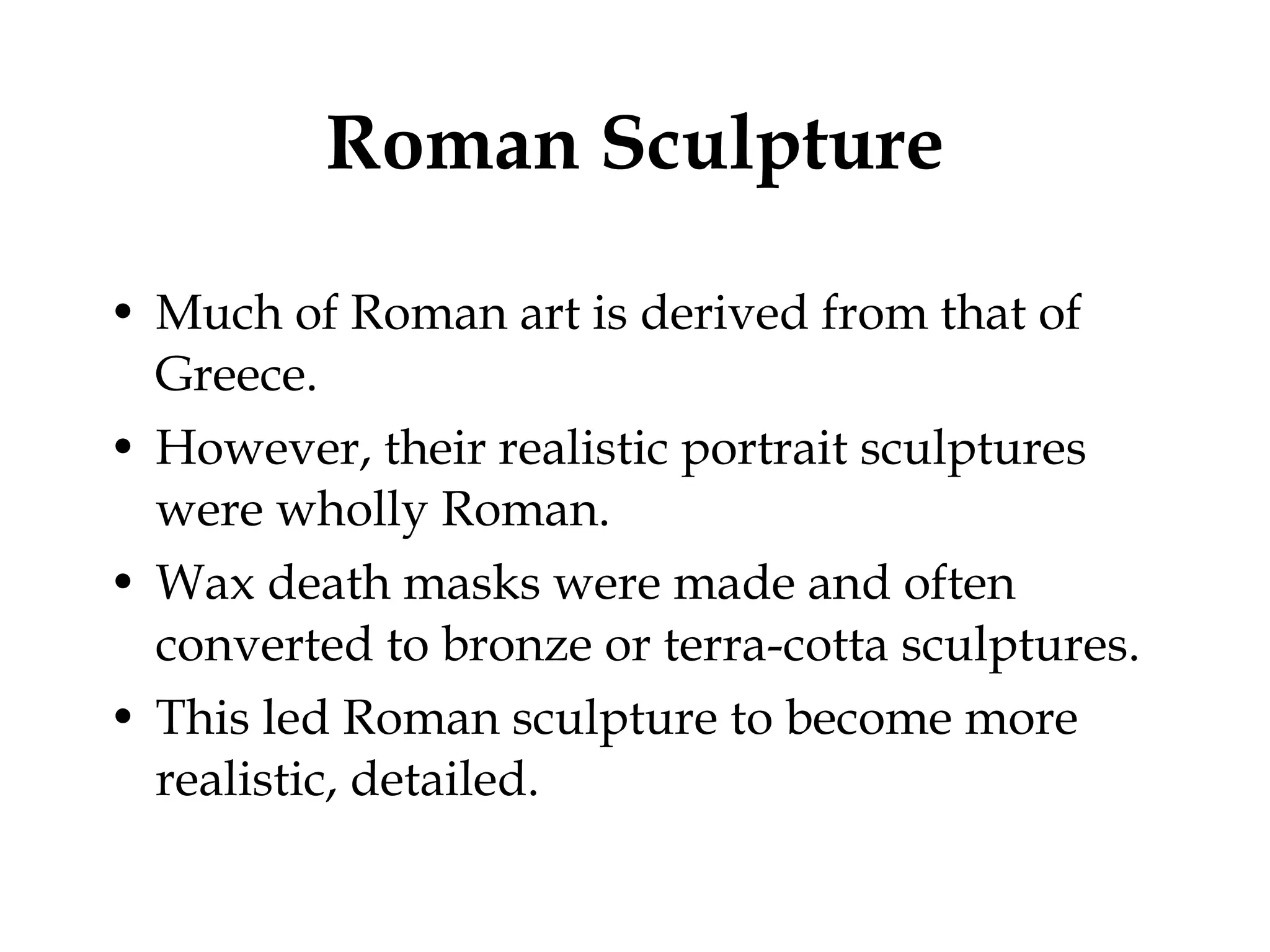 Roman Sculpture Much of Roman art is derived from that of Greece. However, their realistic portrait sculptures were wholly Roman. Wax death masks were made and often converted to bronze or terra-cotta sculptures. This led Roman sculpture to become more realistic, detailed. 