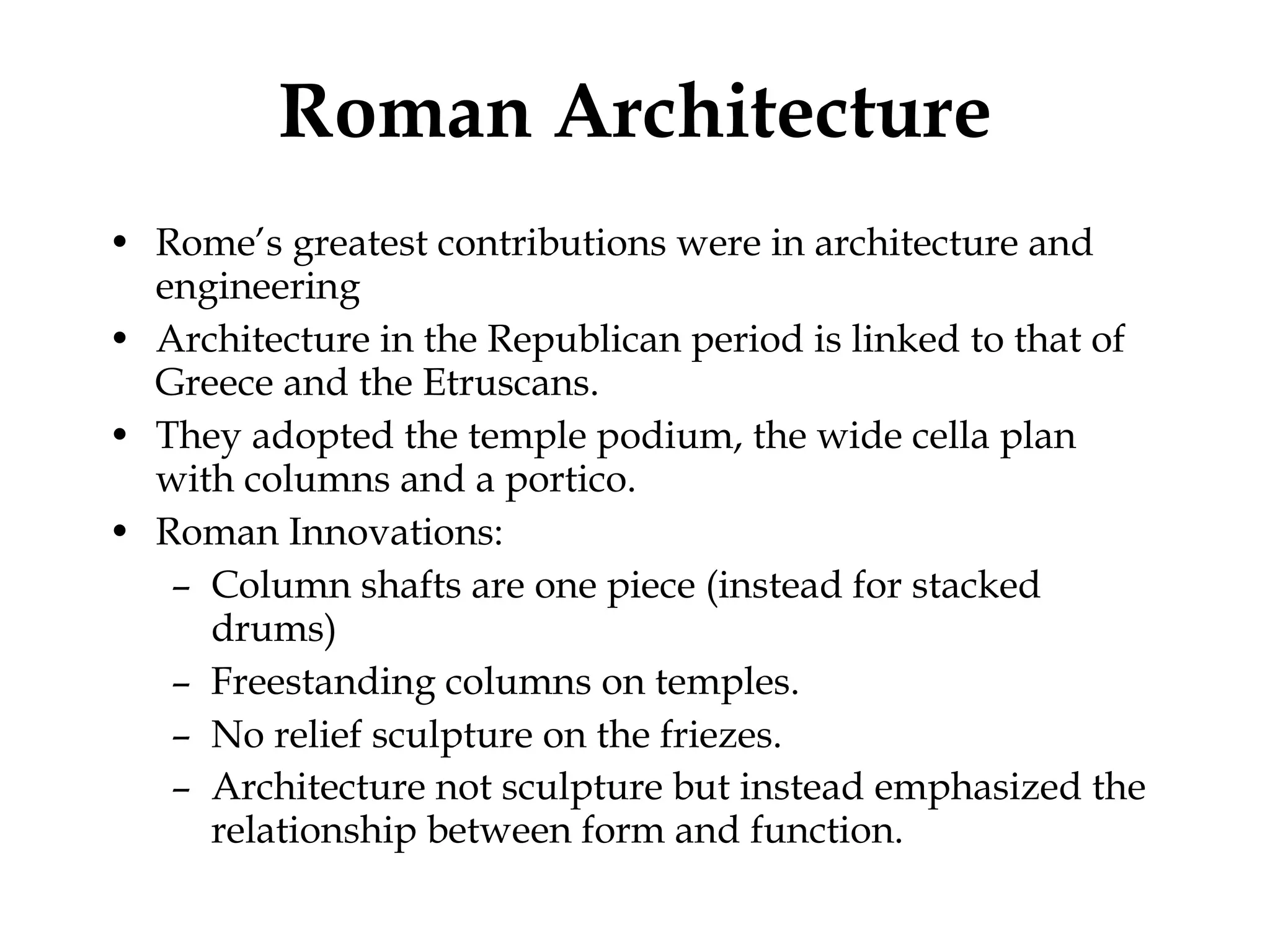 Roman Architecture Rome’s greatest contributions were in architecture and engineering Architecture in the Republican period is linked to that of Greece and the Etruscans. They adopted the temple podium, the wide cella plan with columns and a portico. Roman Innovations: Column shafts are one piece (instead for stacked drums) Freestanding columns on temples.  No relief sculpture on the friezes.  Architecture not sculpture but instead emphasized the relationship between form and function.   