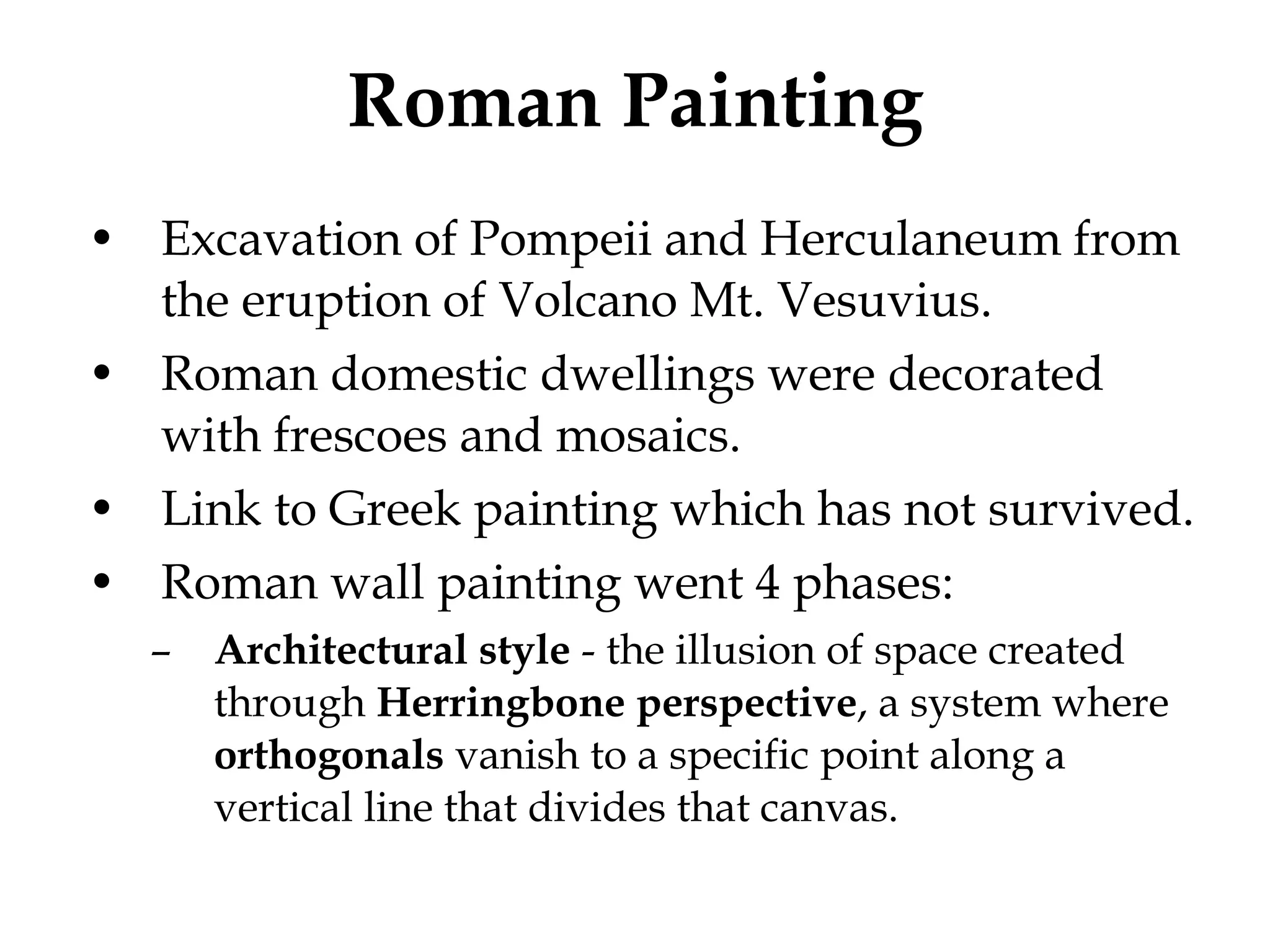 Roman Painting Excavation of Pompeii and Herculaneum from the eruption of Volcano Mt. Vesuvius. Roman domestic dwellings were decorated with frescoes and mosaics. Link to Greek painting which has not survived. Roman wall painting went 4 phases: Architectural style  - the illusion of space created through  Herringbone   perspective , a system where  orthogonals  vanish to a specific point along a vertical line that divides that canvas.  