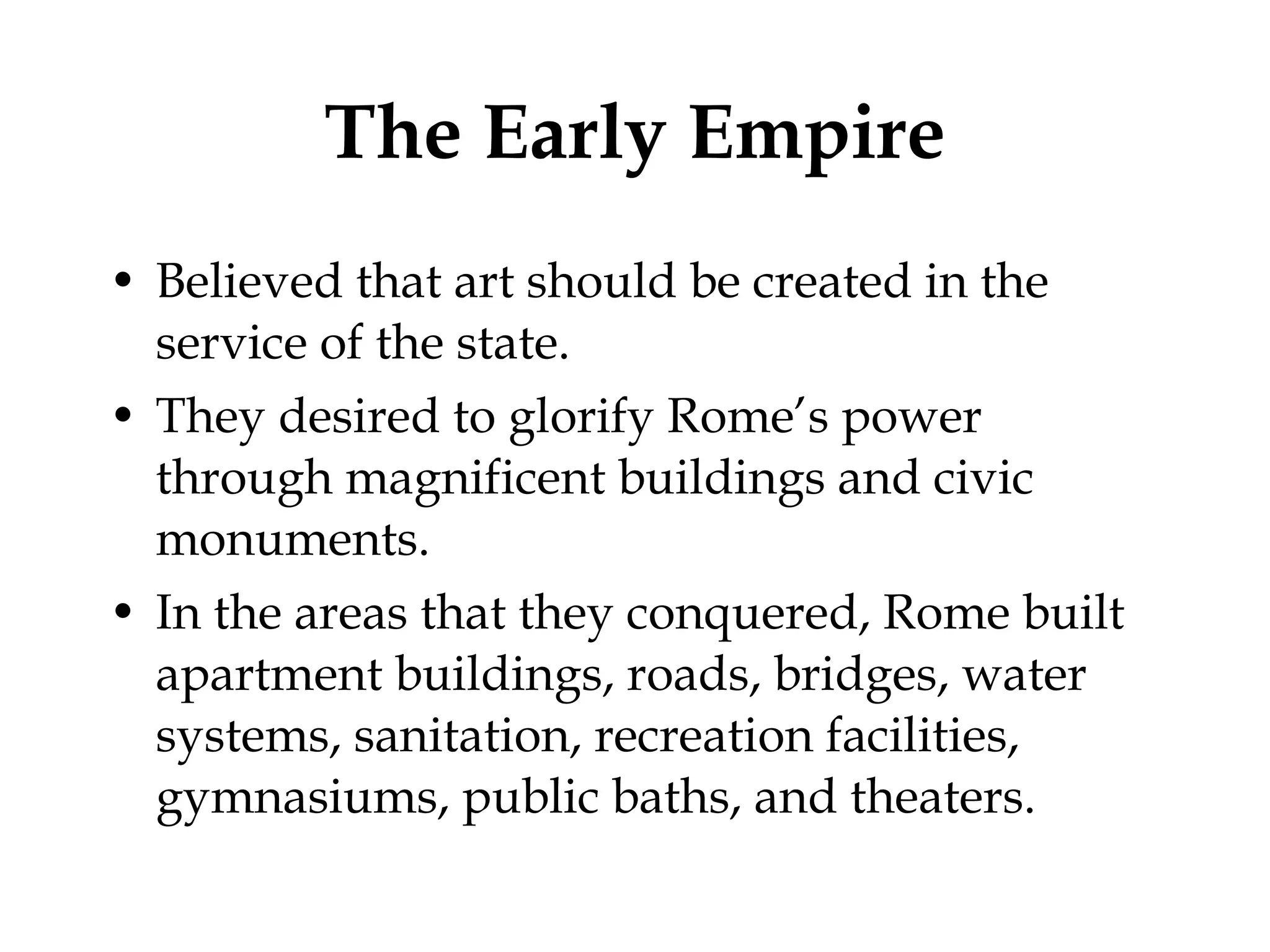The Early Empire Believed that art should be created in the service of the state. They desired to glorify Rome’s power through magnificent buildings and civic monuments. In the areas that they conquered, Rome built apartment buildings, roads, bridges, water systems, sanitation, recreation facilities, gymnasiums, public baths, and theaters. 