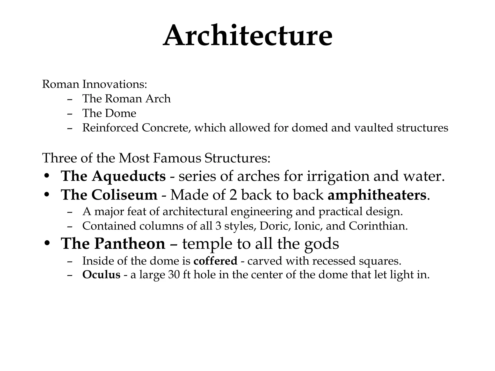 Architecture Roman Innovations: The Roman Arch The Dome Reinforced Concrete, which allowed for domed and vaulted structures Three of the Most Famous Structures: The Aqueducts  - series of arches for irrigation and water.  The Coliseum  - Made of 2 back to back  amphitheaters . A major feat of architectural engineering and practical design. Contained columns of all 3 styles, Doric, Ionic, and Corinthian. The Pantheon  – temple to all the gods Inside of the dome is  coffered  - carved with recessed squares.  Oculus  - a large 30 ft hole in the center of the dome that let light in.   