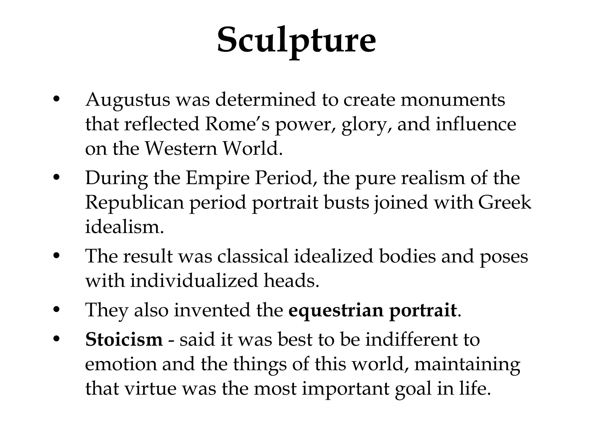 Sculpture Augustus was determined to create monuments that reflected Rome’s power, glory, and influence on the Western World.  During the Empire Period, the pure realism of the Republican period portrait busts joined with Greek idealism.  The result was classical idealized bodies and poses with individualized heads.  They also invented the  equestrian portrait . Stoicism  - said it was best to be indifferent to emotion and the things of this world, maintaining that virtue was the most important goal in life.  