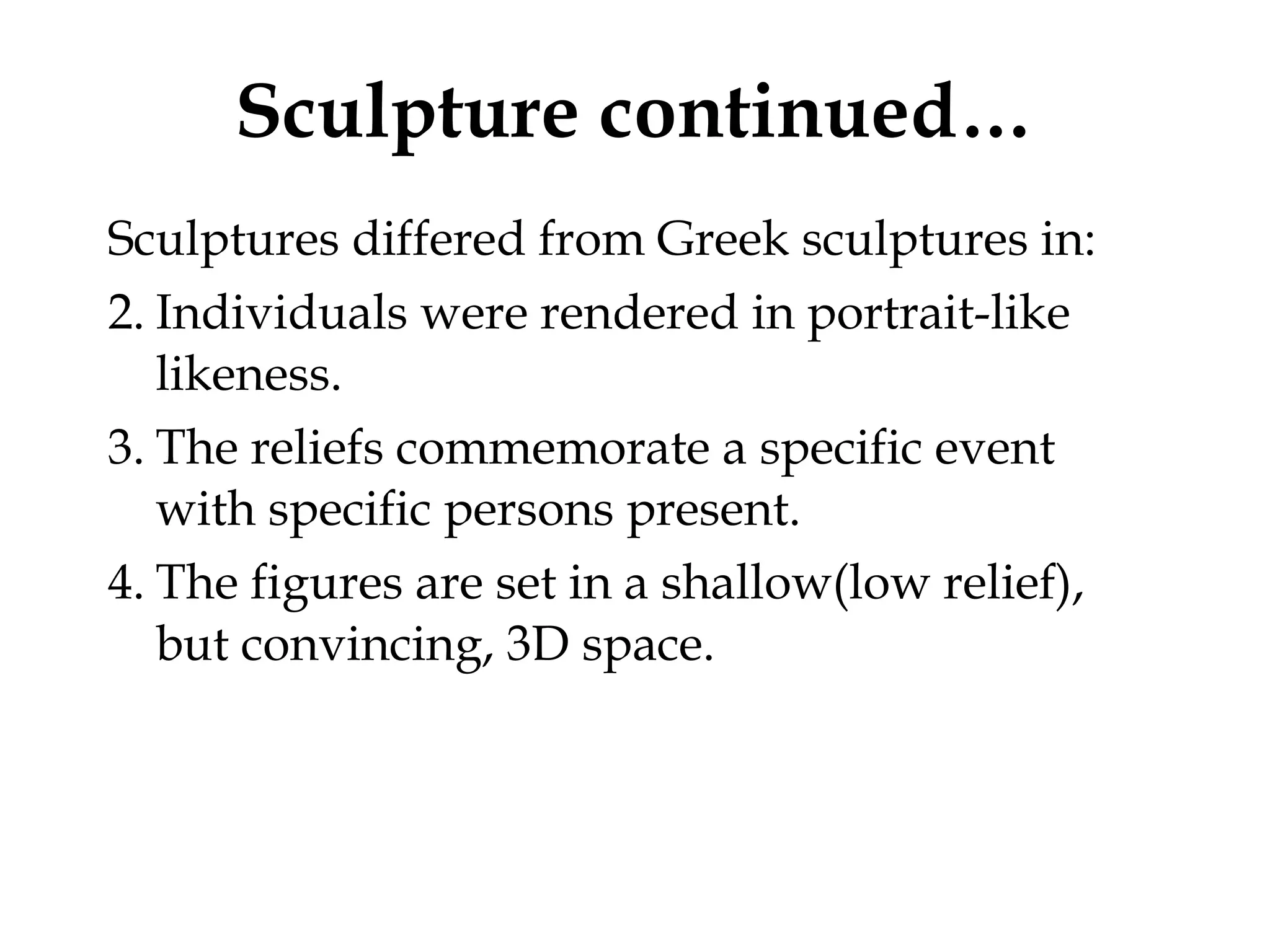 Sculpture continued… Sculptures differed from Greek sculptures in: Individuals were rendered in portrait-like likeness.  The reliefs commemorate a specific event with specific persons present. The figures are set in a shallow(low relief), but convincing, 3D space.  