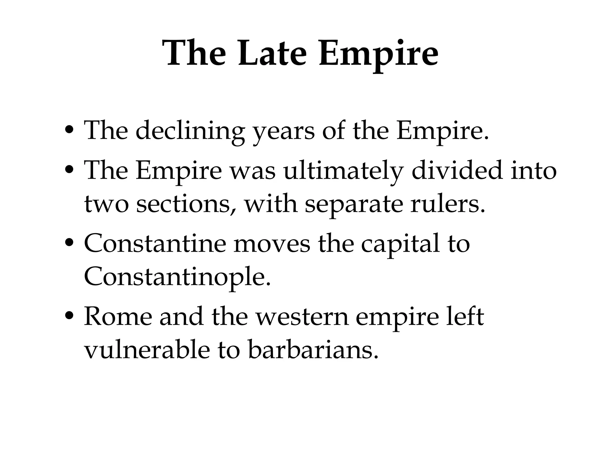 The Late Empire The declining years of the Empire. The Empire was ultimately divided into two sections, with separate rulers. Constantine moves the capital to Constantinople. Rome and the western empire left vulnerable to barbarians. 
