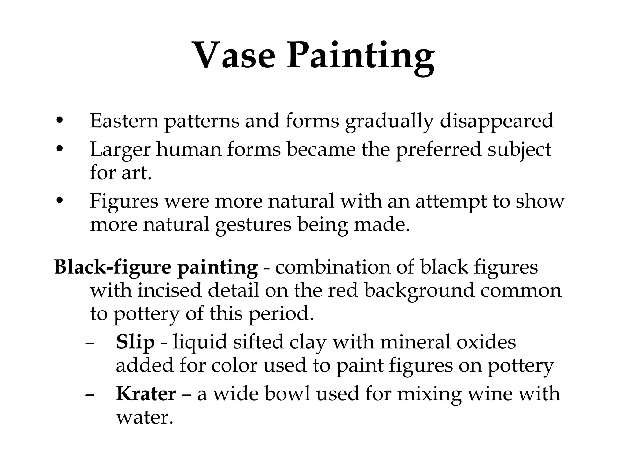 Vase Painting Eastern patterns and forms gradually disappeared Larger human forms became the preferred subject for art. Figures were more natural with an attempt to show more natural gestures being made. Black-figure painting  - combination of black figures with incised detail on the red background common to pottery of this period. Slip  - liquid sifted clay with mineral oxides added for color used to paint figures on pottery Krater  – a wide bowl used for mixing wine with water. 