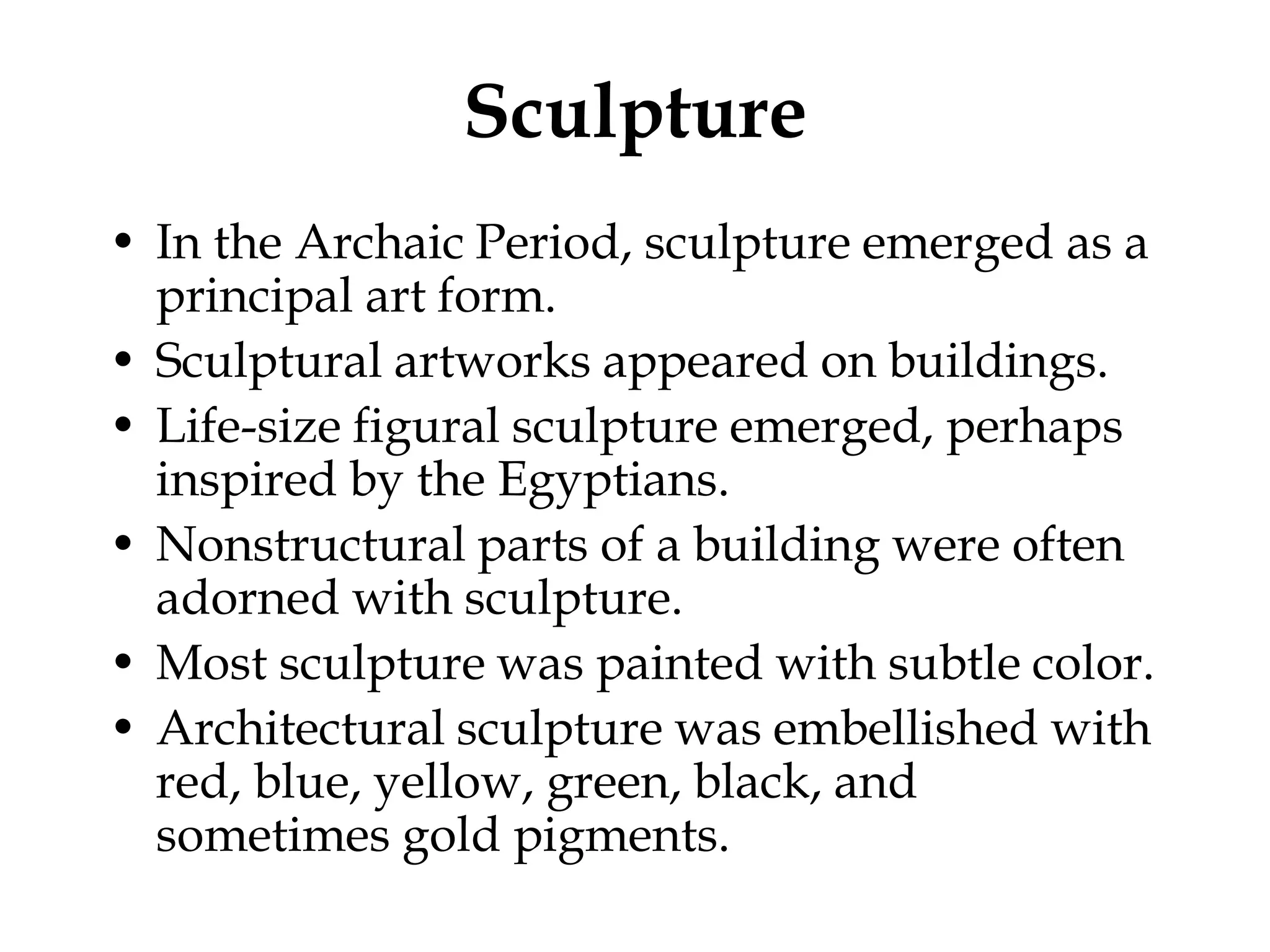 Sculpture
• In the Archaic Period, sculpture emerged as a
  principal art form.
• Sculptural artworks appeared on buildings.
• Life-size figural sculpture emerged, perhaps
  inspired by the Egyptians.
• Nonstructural parts of a building were often
  adorned with sculpture.
• Most sculpture was painted with subtle color.
• Architectural sculpture was embellished with
  red, blue, yellow, green, black, and
  sometimes gold pigments.
 