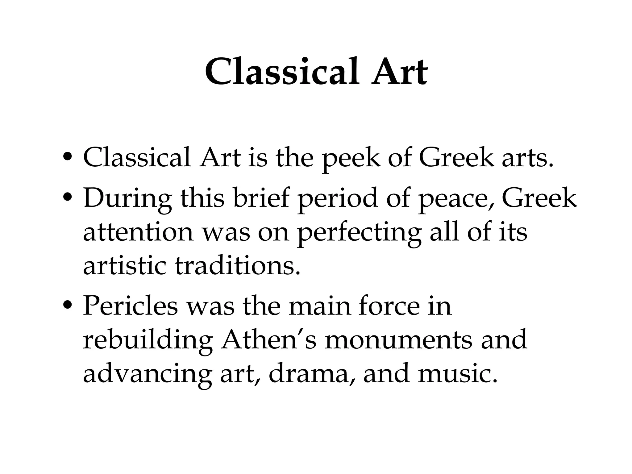Classical Art

• Classical Art is the peek of Greek arts.
• During this brief period of peace, Greek
  attention was on perfecting all of its
  artistic traditions.
• Pericles was the main force in
  rebuilding Athen’s monuments and
  advancing art, drama, and music.
 