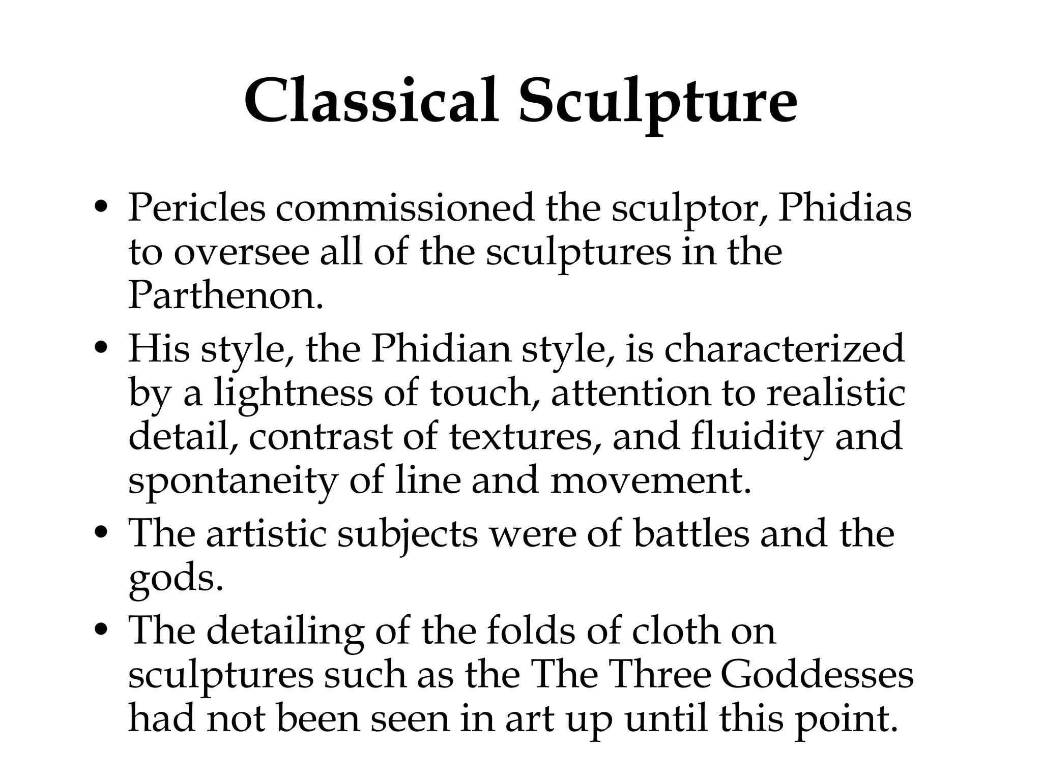 Classical Sculpture
• Pericles commissioned the sculptor, Phidias
  to oversee all of the sculptures in the
  Parthenon.
• His style, the Phidian style, is characterized
  by a lightness of touch, attention to realistic
  detail, contrast of textures, and fluidity and
  spontaneity of line and movement.
• The artistic subjects were of battles and the
  gods.
• The detailing of the folds of cloth on
  sculptures such as the The Three Goddesses
  had not been seen in art up until this point.
 