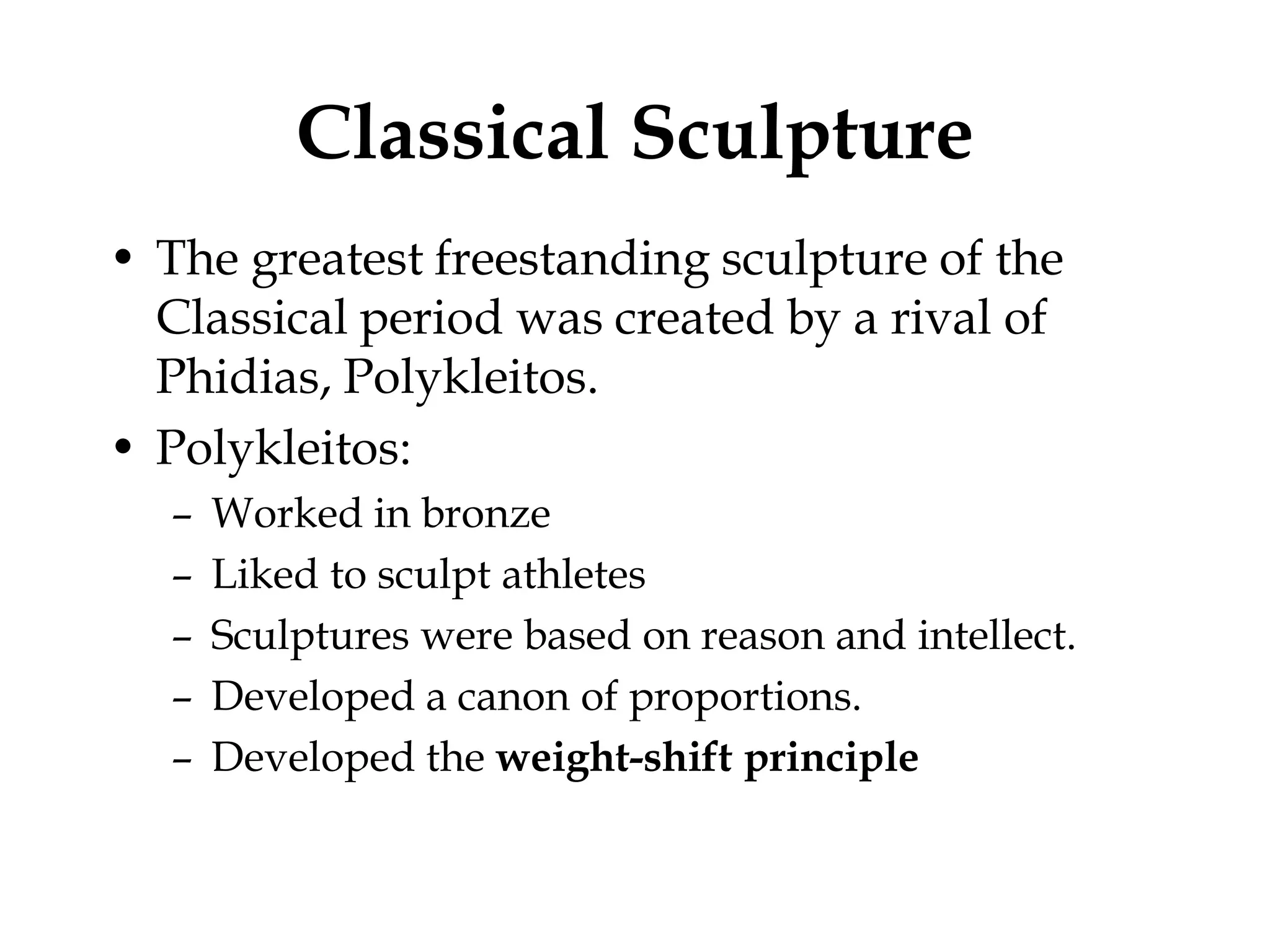 Classical Sculpture
• The greatest freestanding sculpture of the
  Classical period was created by a rival of
  Phidias, Polykleitos.
• Polykleitos:
  –   Worked in bronze
  –   Liked to sculpt athletes
  –   Sculptures were based on reason and intellect.
  –   Developed a canon of proportions.
  –   Developed the weight-shift principle
 