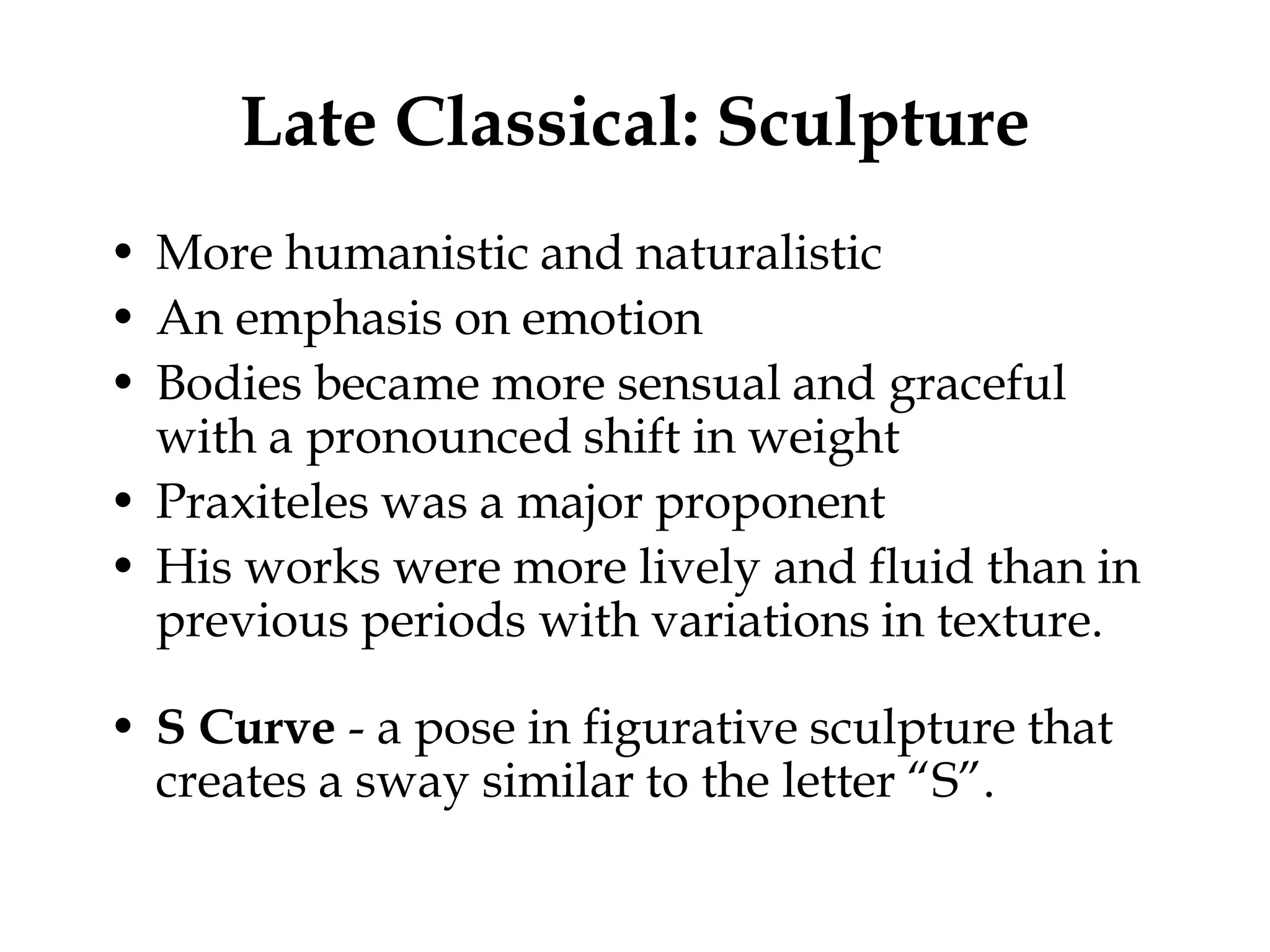 Late Classical: Sculpture
• More humanistic and naturalistic
• An emphasis on emotion
• Bodies became more sensual and graceful
  with a pronounced shift in weight
• Praxiteles was a major proponent
• His works were more lively and fluid than in
  previous periods with variations in texture.

• S Curve - a pose in figurative sculpture that
  creates a sway similar to the letter “S”.
 