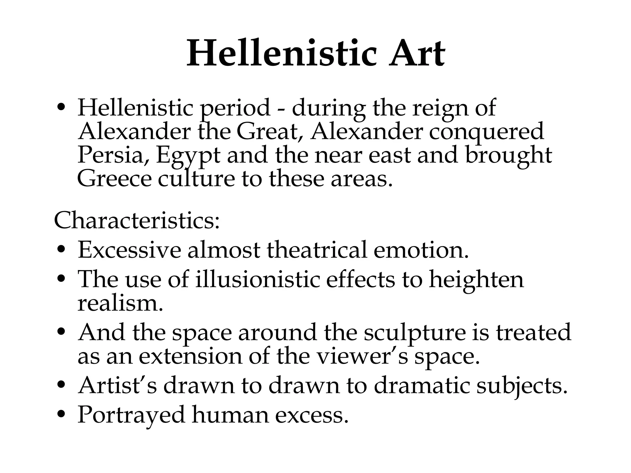 Hellenistic Art
• Hellenistic period - during the reign of
  Alexander the Great, Alexander conquered
  Persia, Egypt and the near east and brought
  Greece culture to these areas.
Characteristics:
• Excessive almost theatrical emotion.
• The use of illusionistic effects to heighten
  realism.
• And the space around the sculpture is treated
  as an extension of the viewer’s space.
• Artist’s drawn to drawn to dramatic subjects.
• Portrayed human excess.
 